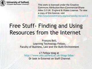 Free Stuff- Finding and Using Resources from the Internet  Frances Bell, Learning Technology Fellow, Faculty of Business, Law and the Built Environment LT Fellow blog at  http://www.edu.salford.ac.uk/blogs/blbe/ Or look in External on Staff Channel This work is licenced under the Creative Commons Attribution-Non-Commercial-Share Alike 2.0 UK: England & Wales License. To view a copy of this licence, visit  http://creativecommons.org/licenses/by-nc-sa/2.0/uk/   