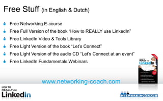 Free Stuff (in English & Dutch)
  Free Networking E-course
  Free Full Version of the book “How to REALLY use LinkedIn”
  Free LinkedIn Video & Tools Library
  Free Light Version of the book “Let’s Connect”
  Free Light Version of the audio CD “Let’s Connect at an event”
  Free LinkedIn Fundamentals Webinars



                  www.networking-coach.com
 