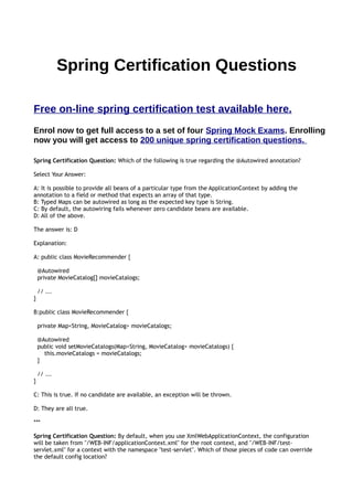 WWW.SPRINGMOCKEXAMS.COM Page of1 9
Spring Certiﬁcation Questions
Free on-line spring certiﬁcation test available at
https://www.springmockexams.com
Enrol now to get full access to a set of four Spring Mock Exams using our exam
simulator.
ENROLLING NOW YOU WILL GET ACCESS TO 200 UNIQUE SPRING
CERTIFICATION QUESTIONS.
QUESTION 1
https://www.springmockexams.com/spring/mock/spring-mock-exam.html
Spring Certiﬁcation Question: Which of the following is true regarding the @Autowired annotation?
Select Your Answer:
A: It is possible to provide all beans of a particular type from the ApplicationContext by adding the
annotation to a ﬁeld or method that expects an array of that type.
B: Typed Maps can be autowired as long as the expected key type is String.
C: By default, the autowiring fails whenever zero candidate beans are available.
D: All of the above.
The answer is: D
Explanation:
A: public class MovieRecommender {
@Autowired
private MovieCatalog[] movieCatalogs;
// ...
}
B:public class MovieRecommender {
 