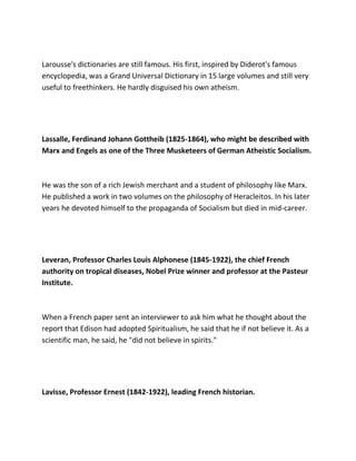 Larousse's dictionaries are still famous. His first, inspired by Diderot's famous
encyclopedia, was a Grand Universal Dictionary in 15 large volumes and still very
useful to freethinkers. He hardly disguised his own atheism.
Lassalle, Ferdinand Johann Gottheib (1825-1864), who might be described with
Marx and Engels as one of the Three Musketeers of German Atheistic Socialism.
He was the son of a rich Jewish merchant and a student of philosophy like Marx.
He published a work in two volumes on the philosophy of Heracleitos. In his later
years he devoted himself to the propaganda of Socialism but died in mid-career.
Leveran, Professor Charles Louis Alphonese (1845-1922), the chief French
authority on tropical diseases, Nobel Prize winner and professor at the Pasteur
Institute.
When a French paper sent an interviewer to ask him what he thought about the
report that Edison had adopted Spiritualism, he said that he if not believe it. As a
scientific man, he said, he "did not believe in spirits."
Lavisse, Professor Ernest (1842-1922), leading French historian.
 