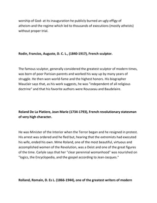 worship of God- at its inauguration he publicly burned an ugly effigy of
atheism-and the regime which led to thousands of executions (mostly atheists)
without proper trial.
Rodin, Francios, Auguste, D. C. L., (1840-1917), French sculptor.
The famous sculptor, generally considered the greatest sculptor of modern times,
was born of poor Parisian parents and worked his way up by many years of
struggle. He then won world-fame and the highest honors. His biographer
Mauclair says that, as his work suggests, he was "independent of all religious
doctrine" and that his favorite authors were Rousseau and Baudelaire.
Roland De La Platiere, Jean Marie (1734-1793), French revolutionary statesman
of very high character.
He was Minister of the Interior when the Terror began and he resigned in protest.
His arrest was ordered and he fled but, hearing that the extremists had executed
his wife, ended his own. Mme Roland, one of the most beautiful, virtuous and
accomplished women of the Revolution, was a Deist and one of the great figures
of the time. Carlyle says that her "clear perennial womanhood" was nourished on
"logics, the Encyclopedia, and the gospel according to Jean-Jacques."
Rolland, Romain, D. Es L. (1866-1944), one of the greatest writers of modern
 