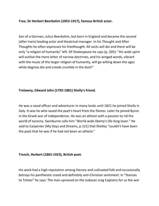 Tree, Sir Herbert Beerbohm (1853-1917), famous British actor.
Son of a German, Julius Beerbohm, but born in England and became the second
(after Irwin) leading actor and theatrical manager. In his Thought and After
Thoughts he often expresses his freethought. All sects will die and there will be
only "a religion of humanity" left. Of Shakespeare he says (p. 205): "His wide spirit
will outlive the mere letter of narrow doctrines, and his winged words, vibrant
with the music of the larger religion of humanity, will go wilting down the ages
while dogmas die and creeds crumble in the dust!"
Trelawny, Edward John (1792-1881) Shelly's friend.
He was a naval officer and adventurer in many lands until 1821 he joined Shelly in
Italy. It was he who saved the poet's heart from the flames. Later he joined Byron
in the Greek war of independence. He was an atheist with a passion to rid the
world of tyranny. Swinburne calls him "World-wide liberty's life-long lover." He
said to Carpenter (My Days and Dreams, p.121) that Shelley "couldn't have been
the poet that he was if he had not been an atheist."
Trench, Herbert (1865-1923), British poet.
His work had a high reputation among literary and cultivated folk and occasionally
betrays his pantheistic creed and definitely anti-Christian sentiment. In "Stanzas
to Tolstoi" he says: The man upraised on the Judacan crag Captains for us the war
 