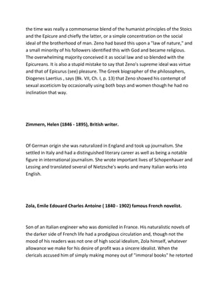 the time was really a commonsense blend of the humanist principles of the Stoics
and the Epicure and chiefly the latter, or a simple concentration on the social
ideal of the brotherhood of man. Zeno had based this upon a "law of nature," and
a small minority of his followers identified this with God and became religious.
The overwhelming majority conceived it as social law and so blended with the
Epicureans. It is also a stupid mistake to say that Zeno's supreme ideal was virtue
and that of Epicurus (see) pleasure. The Greek biographer of the philosophers,
Diogenes Laertius , says (Bk. VII, Ch. I, p. 13) that Zeno showed his contempt of
sexual asceticism by occasionally using both boys and women though he had no
inclination that way.
Zimmern, Helen (1846 - 1895), British writer.
Of German origin she was naturalized in England and took up journalism. She
settled in Italy and had a distinguished literary career as well as being a notable
figure in international journalism. She wrote important lives of Schopenhauer and
Lessing and translated several of Nietzsche's works and many Italian works into
English.
Zola, Emile Edouard Charles Antoine ( 1840 - 1902) famous French novelist.
Son of an Italian engineer who was domiciled in France. His naturalistic novels of
the darker side of French life had a prodigious circulation and, though not the
mood of his readers was not one of high social idealism, Zola himself, whatever
allowance we make for his desire of profit was a sincere idealist. When the
clericals accused him of simply making money out of "immoral books" he retorted
 