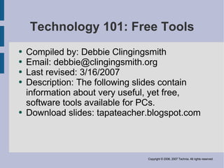 Technology 101: Free Tools
    Compiled by: Debbie Clingingsmith
●

    Email: debbie@clingingsmith.org
●

    Last revised: 3/16/2007
●

    Description: The following slides contain
●

    information about very useful, yet free,
    software tools available for PCs.
    Download slides: tapateacher.blogspot.com
●




                                Copyright © 2006, 2007 Technia. All rights reserved.