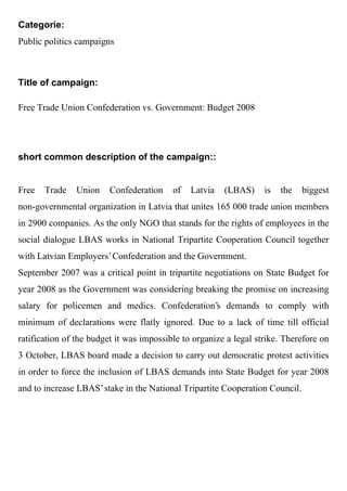 Categorie:
Public politics campaigns



Title of campaign:

Free Trade Union Confederation vs. Government: Budget 2008




short common description of the campaign::


Free   Trade   Union     Confederation    of   Latvia   (LBAS)     is   the   biggest
non-governmental organization in Latvia that unites 165 000 trade union members
in 2900 companies. As the only NGO that stands for the rights of employees in the
social dialogue LBAS works in National Tripartite Cooperation Council together
with Latvian Employers' Confederation and the Government.
September 2007 was a critical point in tripartite negotiations on State Budget for
year 2008 as the Government was considering breaking the promise on increasing
salary for policemen and medics. Confederation's demands to comply with
minimum of declarations were flatly ignored. Due to a lack of time till official
ratification of the budget it was impossible to organize a legal strike. Therefore on
3 October, LBAS board made a decision to carry out democratic protest activities
in order to force the inclusion of LBAS demands into State Budget for year 2008
and to increase LBAS' stake in the National Tripartite Cooperation Council.
 