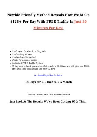 Newbie Friendly Method Reveals How We Make
$128+ Per Day With FREE Traffic In Just 30
Minutes Per Day!
Here’s Why You Need To Get Empire For Just $1 Right
Now…
No Google, Facebook or Bing Ads
No Creating Videos
Newbie-friendly method
Works for anyone, period
Unlimited FREE Traffic System
60 day money back guarantee. Get results with this or we will give you 100%
of your money back inside the next 60 days
Get Started Right Now For Just $1
14 Days for $1, Then $37 A Month
Cancel At Any Time Prior, 100% Refund Guaranteed
Just Look At The Results We’ve Been Getting With This…
 