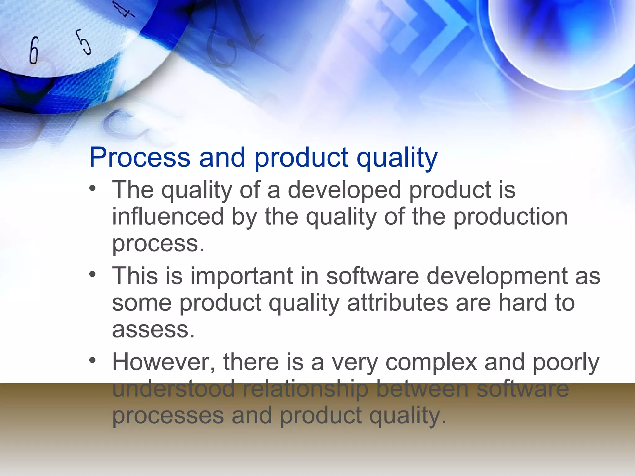 Process and product quality The quality of a developed product is influenced by the quality of the production process. This is important in software development as some product quality attributes are hard to assess. However, there is a very complex and poorly understood relationship between software processes and product quality. 