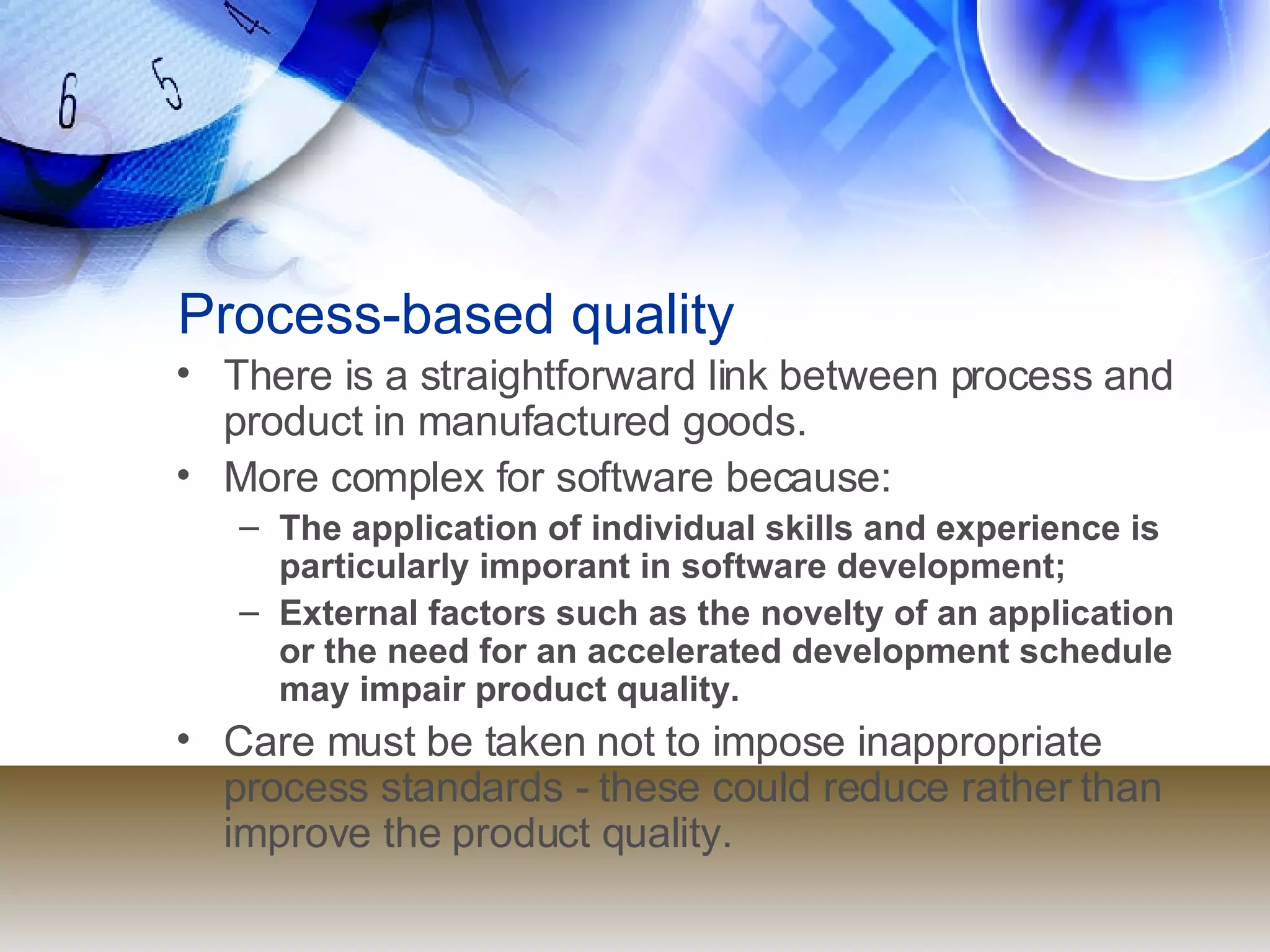 Process-based quality There is a straightforward link between process and product in manufactured goods. More complex for software because: The application of individual skills and experience is particularly imporant in software development; External factors such as the novelty of an application or the need for an accelerated development schedule may impair product quality. Care must be taken not to impose inappropriate process standards - these could reduce rather than improve the product quality. 