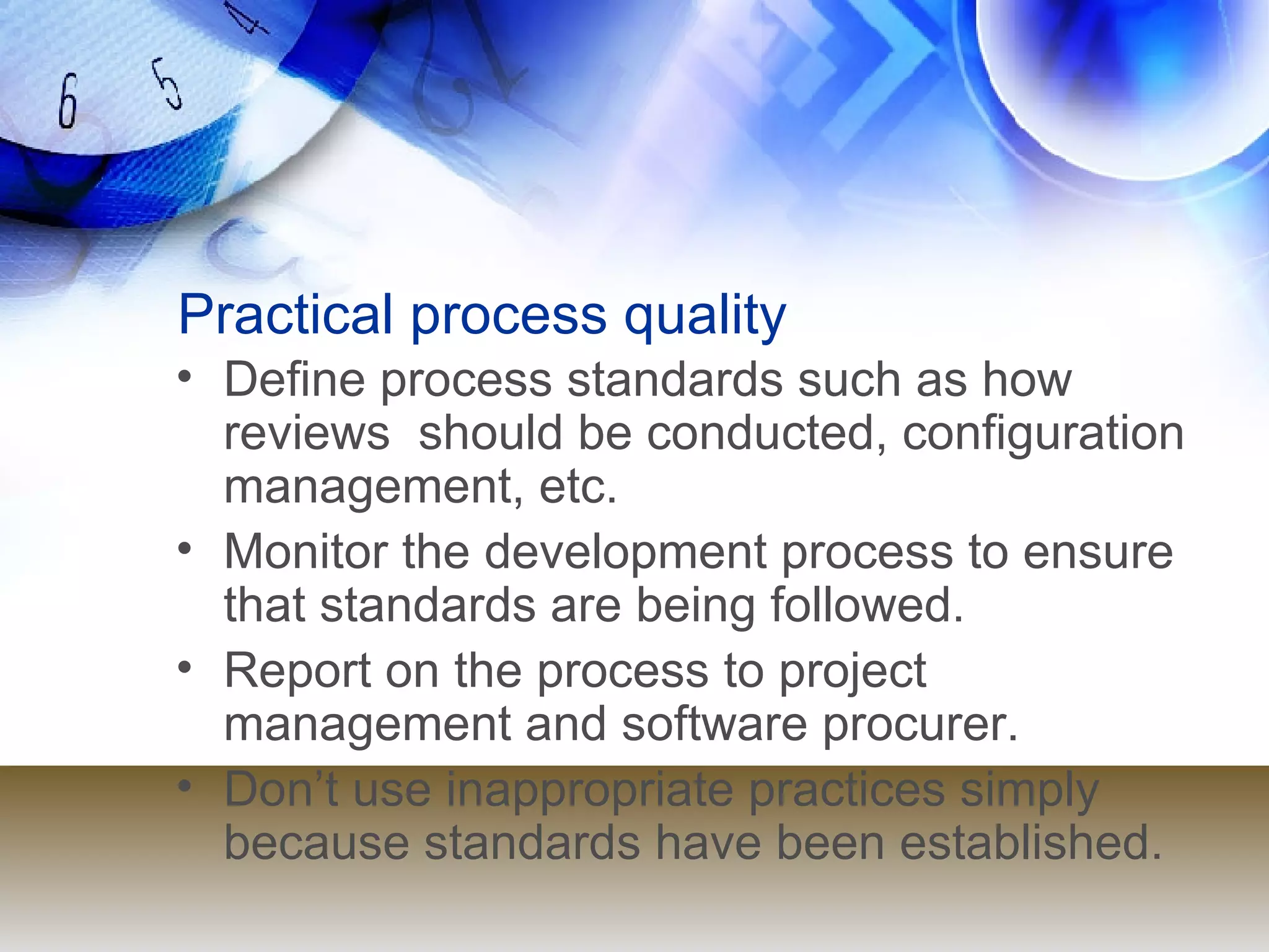 Practical process quality Define process standards such as how reviews  should be conducted, configuration  management, etc. Monitor the development process to ensure  that standards are being followed. Report on the process to project management and software procurer. Don’t use inappropriate practices simply because standards have been established. 