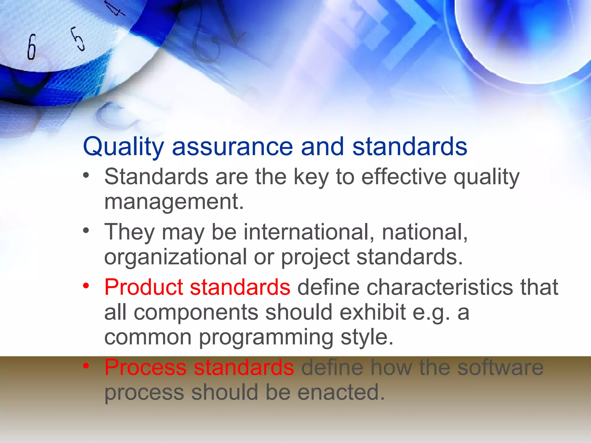 Quality assurance and standards Standards are the key to effective quality management. They may be international, national, organizational or project standards. Product standards  define characteristics that all components should exhibit e.g. a common programming style. Process standards  define how the software process should be enacted. 