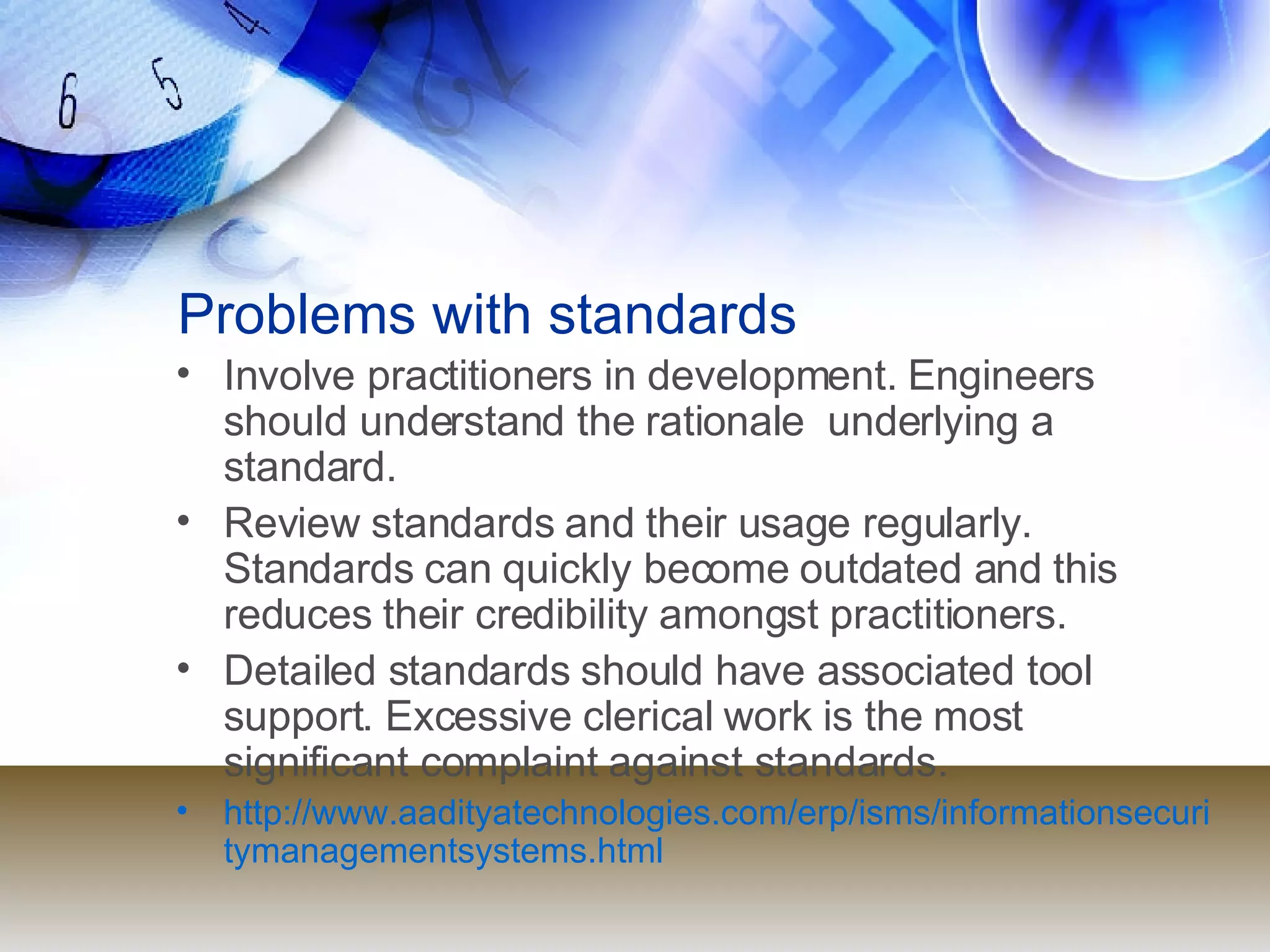 Problems with standards Involve practitioners in development. Engineers should understand the rationale  underlying a standard. Review standards and their usage regularly.  Standards can quickly become outdated and this reduces their credibility amongst practitioners. Detailed standards should have associated tool  support. Excessive clerical work is the most  significant complaint against standards. http://www.aadityatechnologies.com/erp/isms/informationsecuritymanagementsystems.html 
