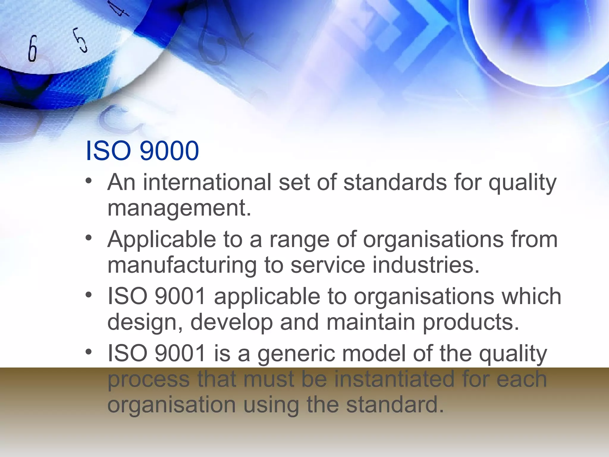 ISO 9000 An international set of standards for quality management. Applicable to a range of organisations from manufacturing to service industries. ISO 9001 applicable to organisations which design, develop and maintain products. ISO 9001 is a generic model of the quality process that must be instantiated for each organisation using the standard. 