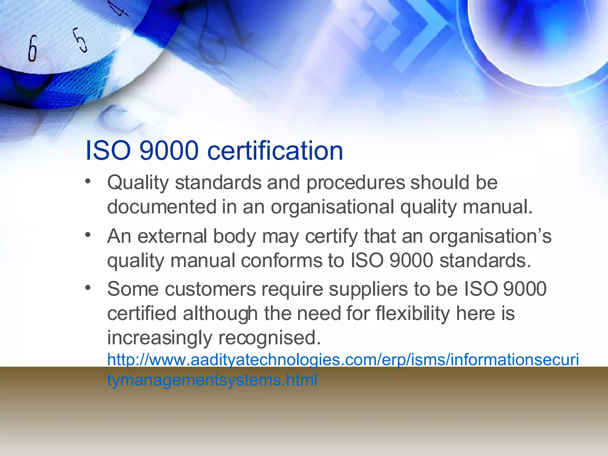 ISO 9000 certification Quality standards and procedures should be documented in an organisational quality manual. An external body may certify that an organisation’s quality manual conforms to ISO 9000 standards. Some customers require suppliers to be ISO 9000 certified although the need for flexibility here is increasingly recognised.  http://www.aadityatechnologies.com/erp/isms/informationsecuritymanagementsystems.html 