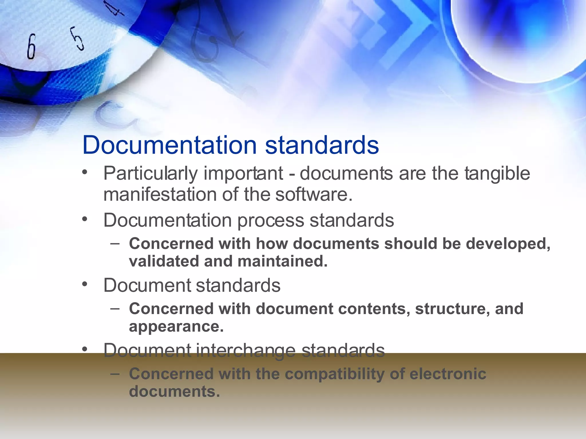 Documentation standards Particularly important - documents are the tangible manifestation of the software. Documentation process standards Concerned with how documents should be developed, validated and maintained. Document standards Concerned with document contents, structure, and appearance. Document interchange standards Concerned with the compatibility of electronic documents. 