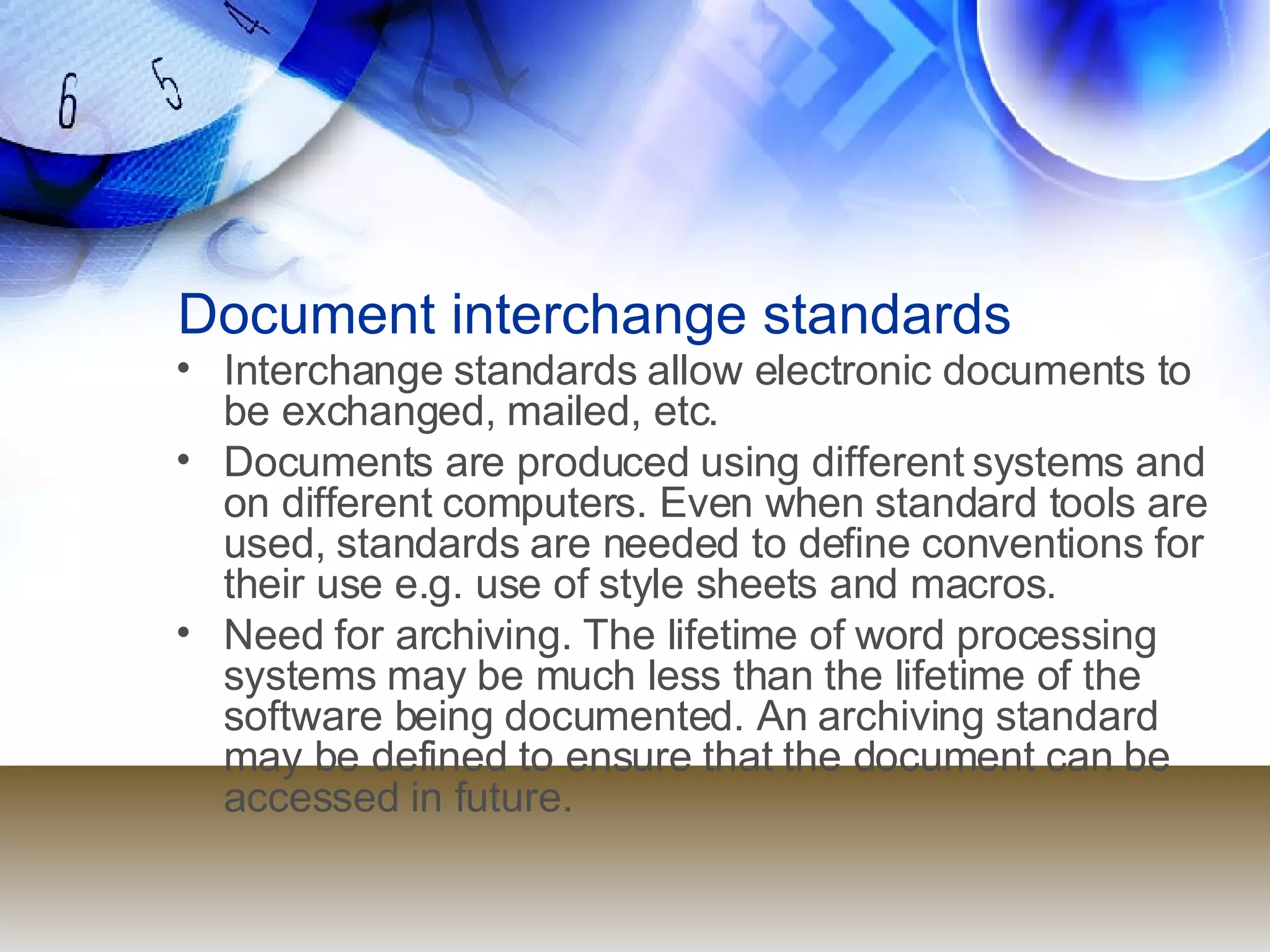 Document interchange standards Interchange standards allow electronic documents to be exchanged, mailed, etc.  Documents are produced using different systems and on different computers. Even when standard tools are used, standards are needed to define conventions for their use e.g. use of style sheets and macros. Need for archiving. The lifetime of word processing systems may be much less than the lifetime of the software being documented. An archiving standard may be defined to ensure that the document can be accessed in future. 