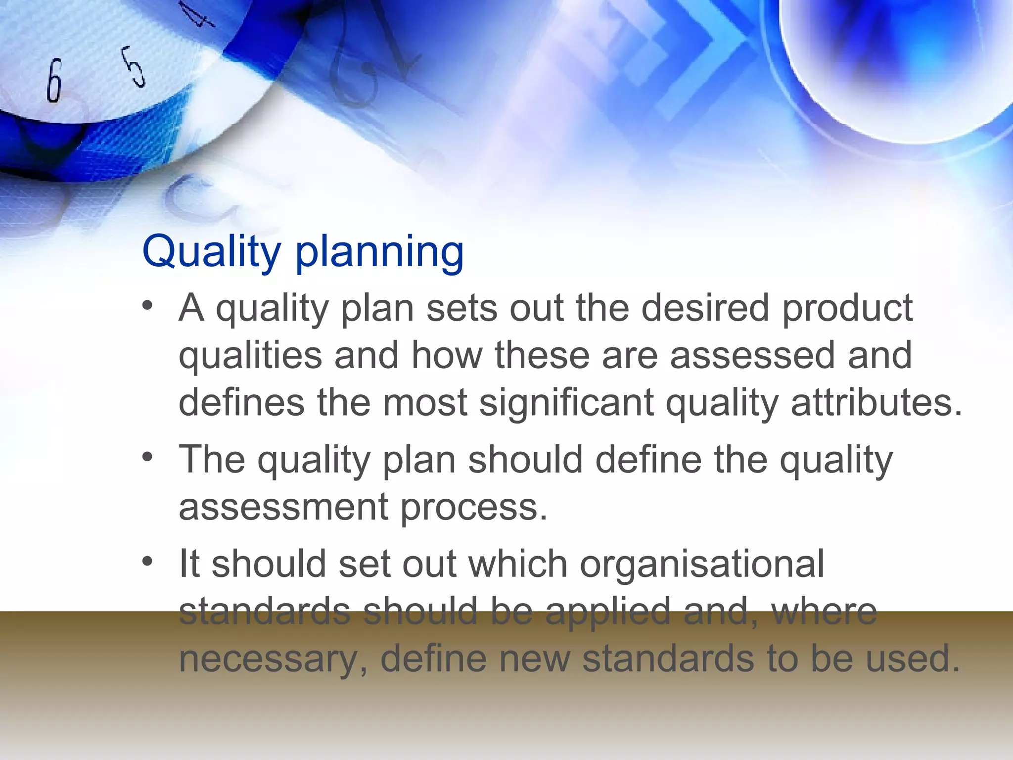 Quality planning A quality plan sets out the desired product qualities and how these are assessed and defines the most significant quality attributes. The quality plan should define the quality assessment process. It should set out which organisational standards should be applied and, where necessary, define new standards to be used. 