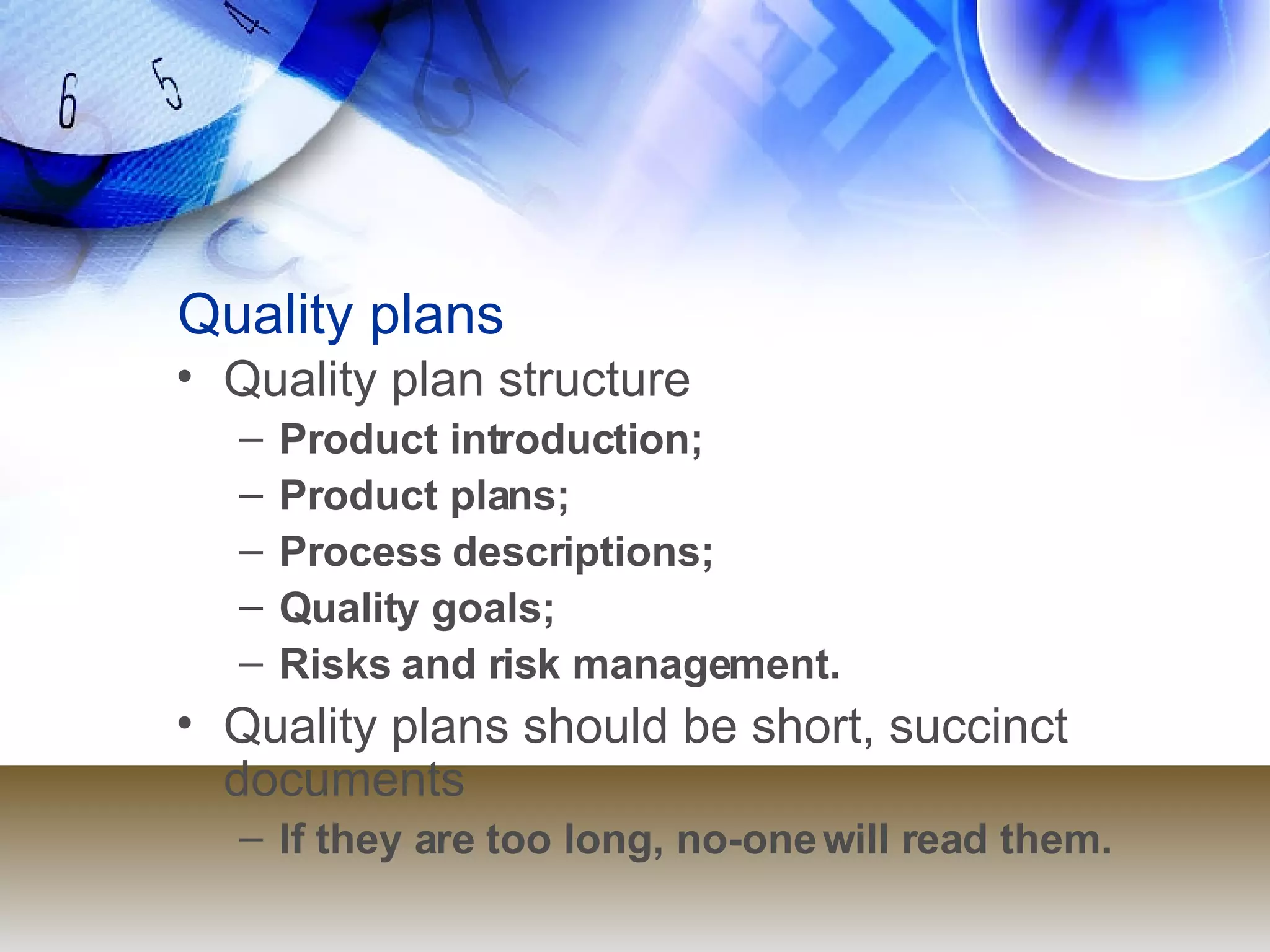 Quality plans Quality plan structure Product introduction; Product plans; Process descriptions; Quality goals; Risks and risk management. Quality plans should be short, succinct documents If they are too long, no-one will read them. 