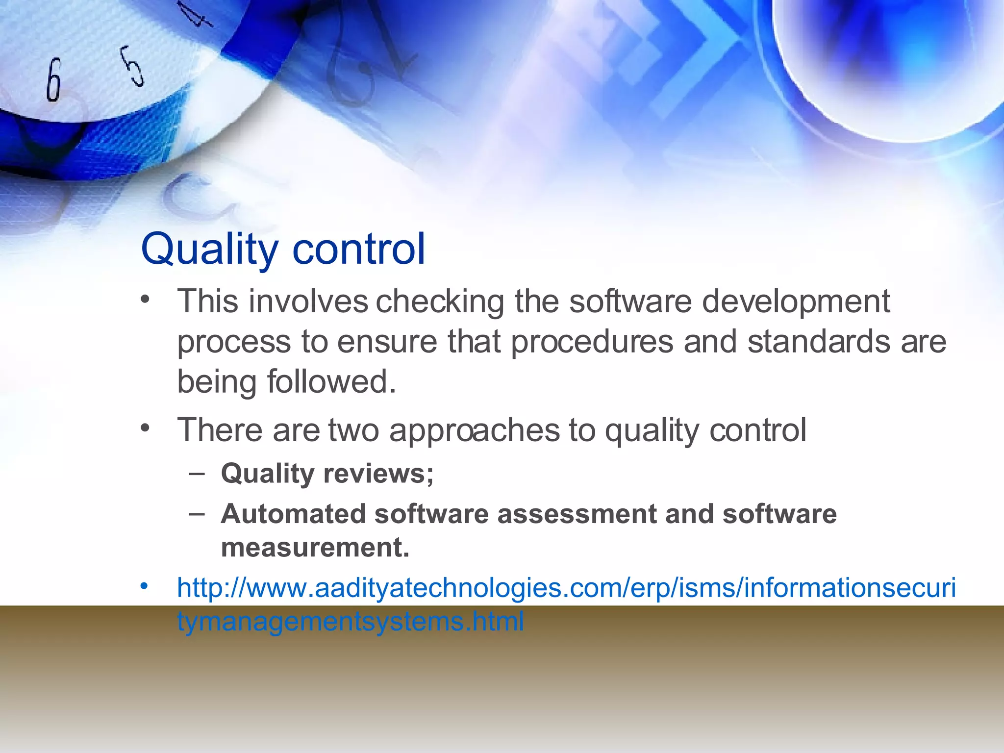 Quality control This involves checking the software development process to ensure that procedures and standards are being followed. There are two approaches to quality control Quality reviews; Automated software assessment and software measurement. http://www.aadityatechnologies.com/erp/isms/informationsecuritymanagementsystems.html 