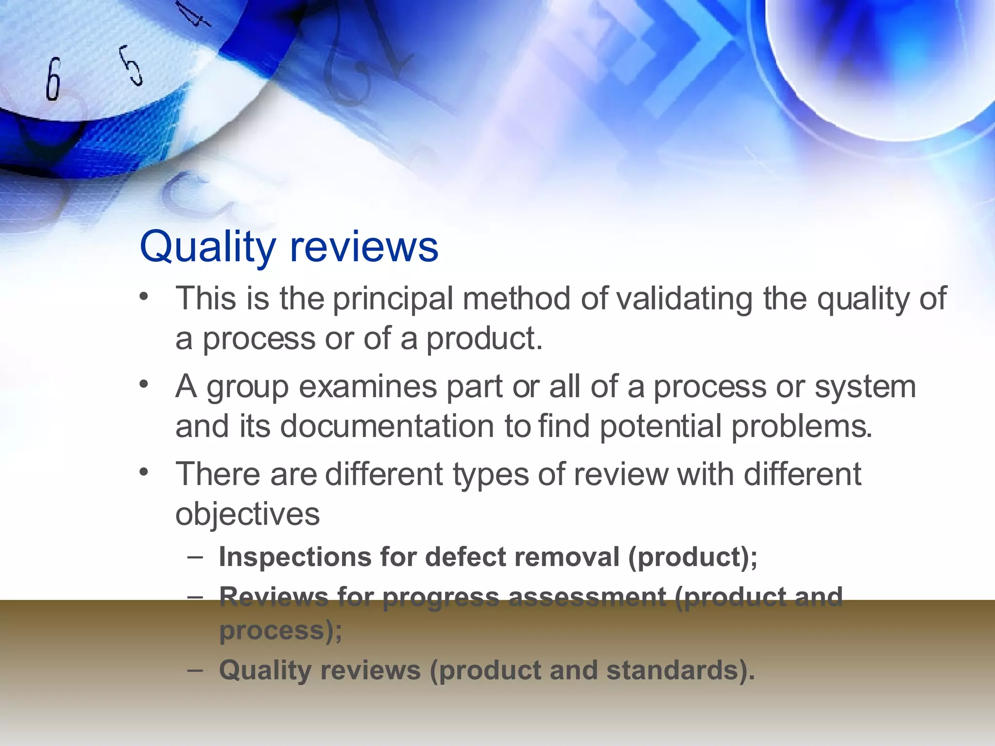 Quality reviews This is the principal method of validating the quality of a process or of a product. A group examines part or all of a process or system and its documentation to find potential problems. There are different types of review with different objectives Inspections for defect removal (product); Reviews for progress assessment (product and process); Quality reviews (product and standards). 