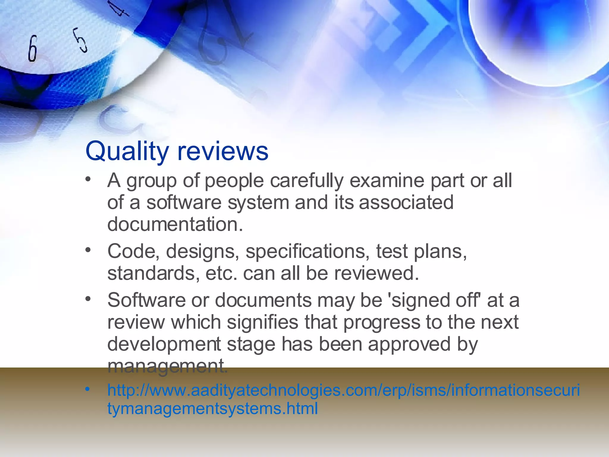 Quality reviews A group of people carefully examine part or all  of a software system and its associated  documentation. Code, designs, specifications, test plans,  standards, etc. can all be reviewed. Software or documents may be 'signed off' at a  review which signifies that progress to the next  development stage has been approved by  management. http://www.aadityatechnologies.com/erp/isms/informationsecuritymanagementsystems.html 