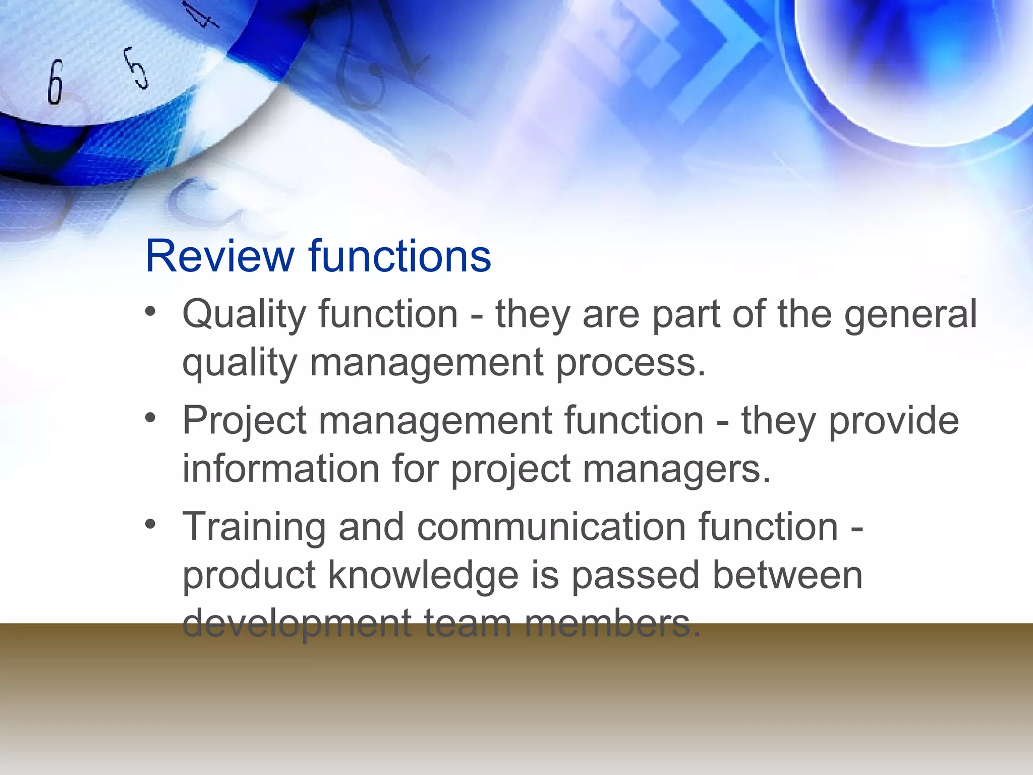 Review functions Quality function - they are part of the general quality management process. Project management function - they provide information for project managers. Training and communication function - product knowledge is passed between development team members. 