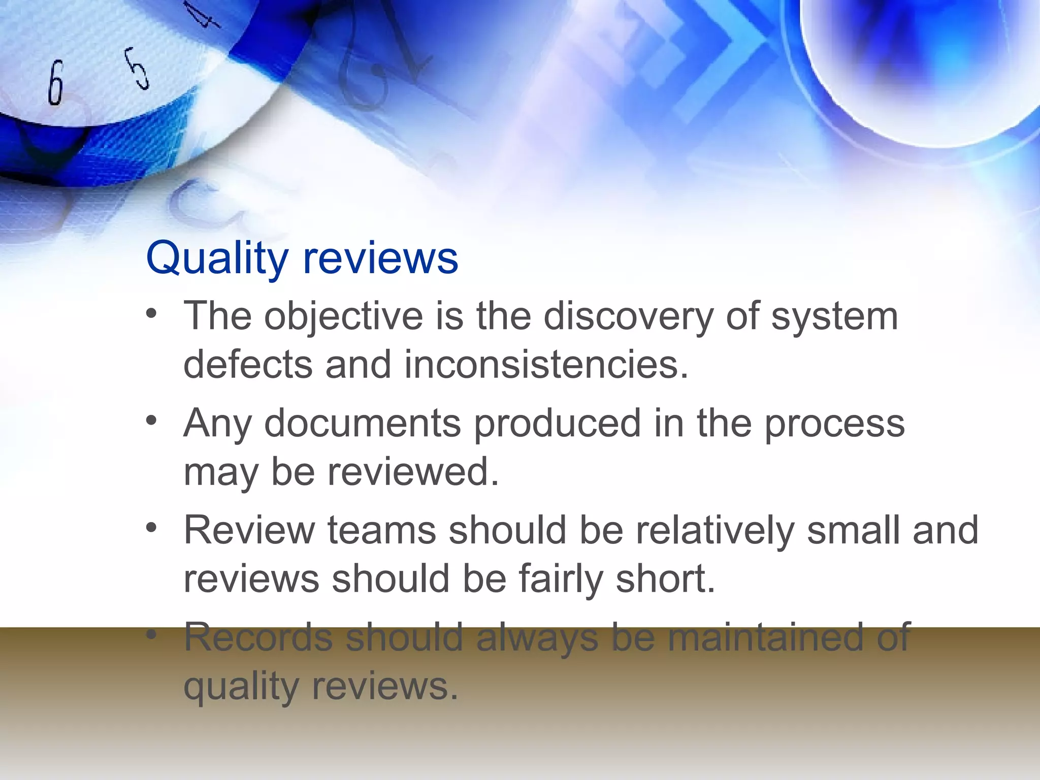 Quality reviews The objective is the discovery of system defects and inconsistencies. Any documents produced in the process may be reviewed. Review teams should be relatively small and reviews should be fairly short. Records should always be maintained of quality reviews. 
