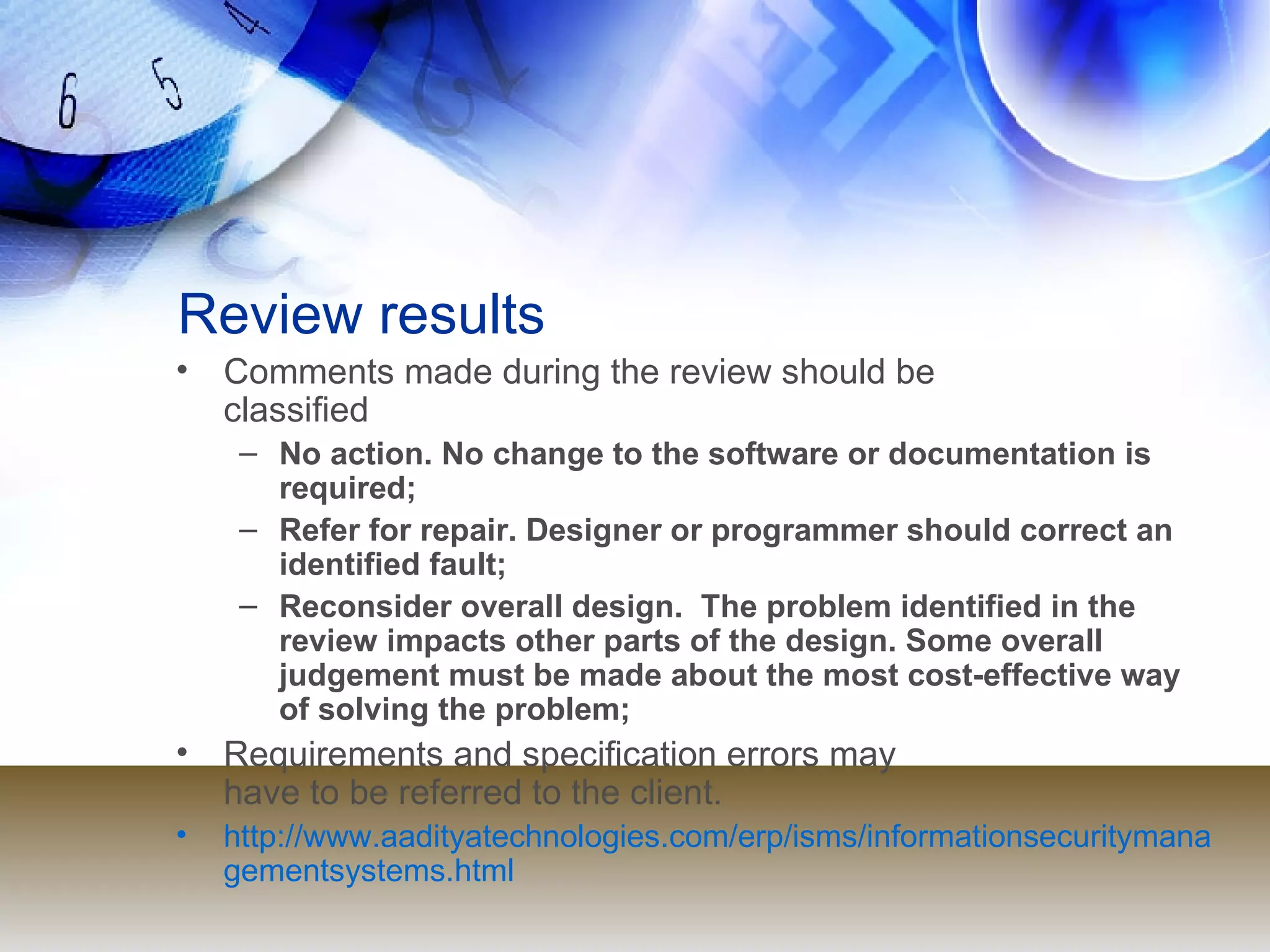 Review results Comments made during the review should be  classified No action. No change to the software or documentation is  required; Refer for repair. Designer or programmer should correct an identified fault; Reconsider overall design.  The problem identified in the  review impacts other parts of the design. Some overall  judgement must be made about the most cost-effective way of solving the problem; Requirements and specification errors may  have to be referred to the client. http://www.aadityatechnologies.com/erp/isms/informationsecuritymanagementsystems.html 
