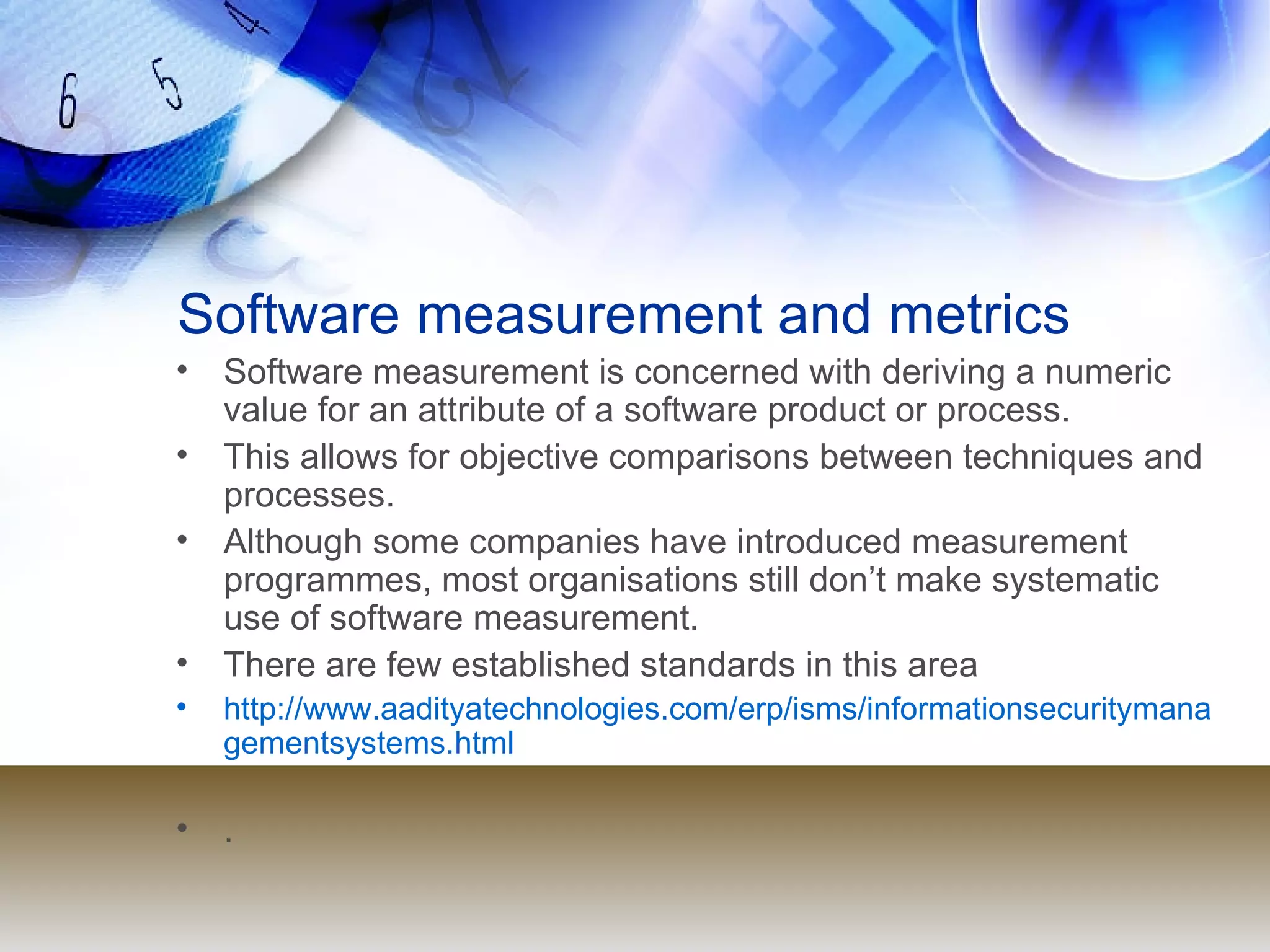 Software measurement and metrics Software measurement is concerned with deriving a numeric value for an attribute of a software product or process. This allows for objective comparisons between techniques and processes. Although some companies have introduced measurement programmes, most organisations still don’t make systematic use of software measurement. There are few established standards in this area http://www.aadityatechnologies.com/erp/isms/informationsecuritymanagementsystems.html . 
