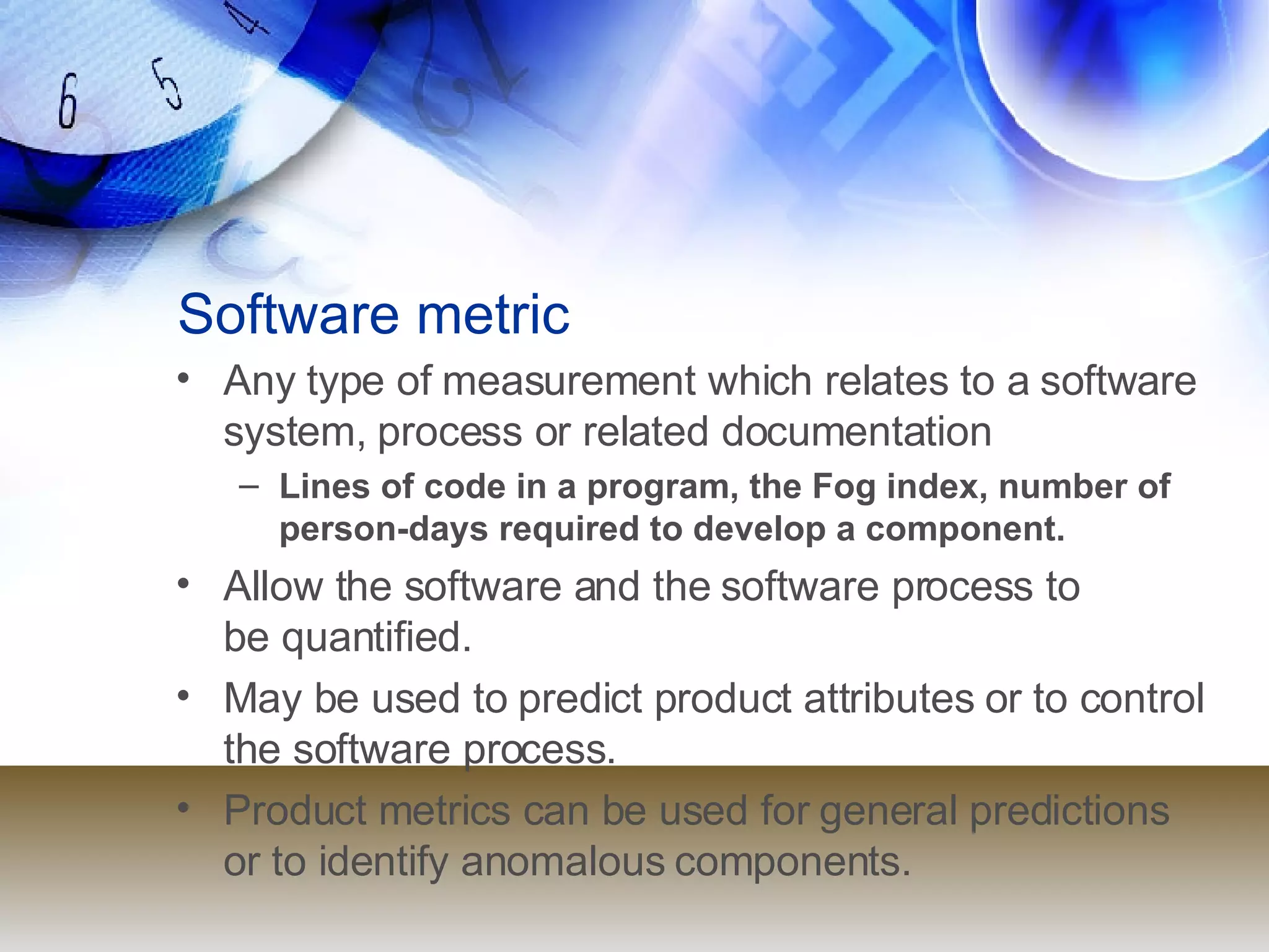 Software metric Any type of measurement which relates to a software system, process or related documentation Lines of code in a program, the Fog index, number of person-days required to develop a component. Allow the software and the software process to  be quantified. May be used to predict product attributes or to control the software process. Product metrics can be used for general predictions or to identify anomalous components. 