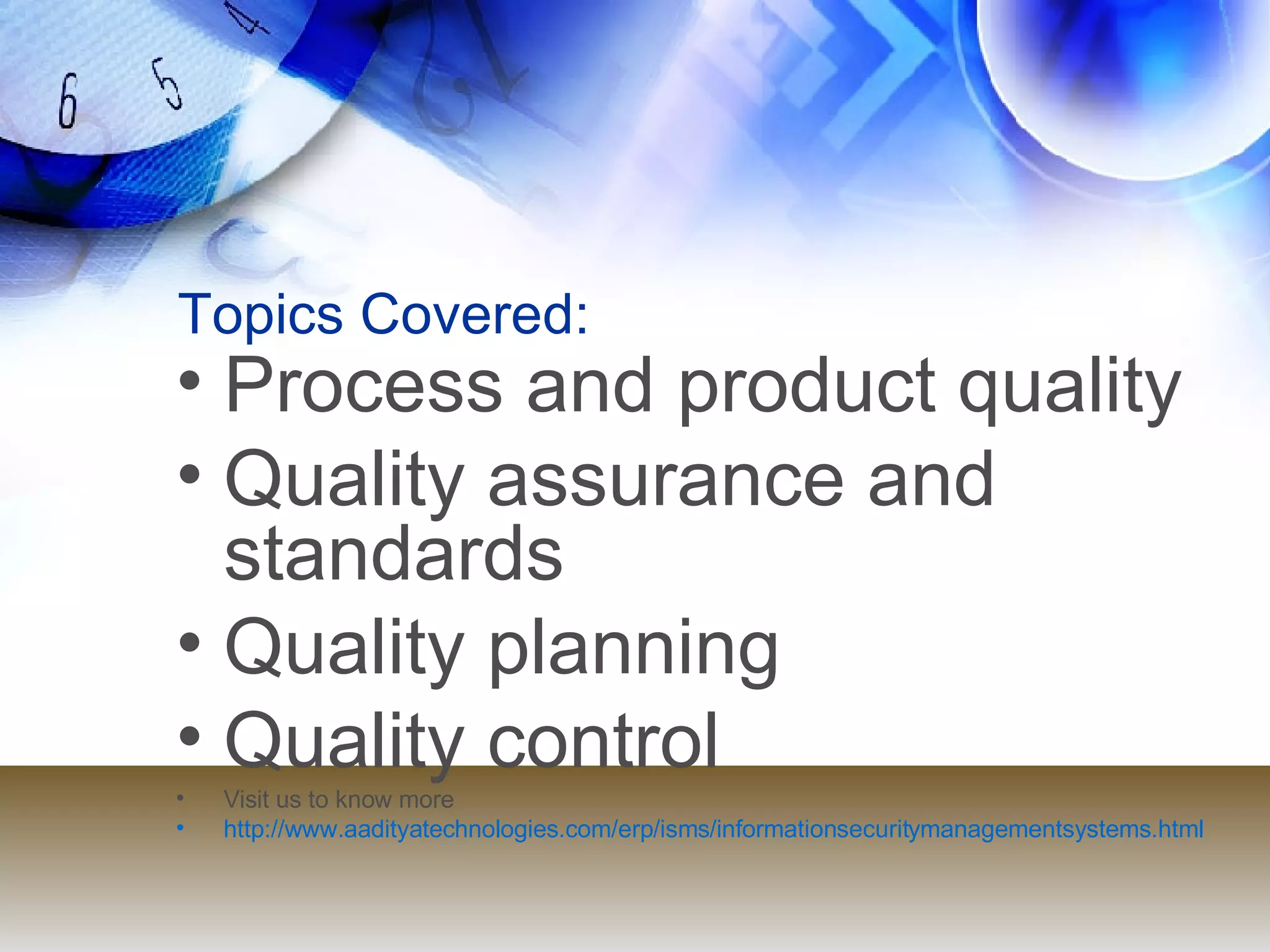 Topics Covered: Process and product quality Quality assurance and standards Quality planning Quality control Visit us to know more http://www.aadityatechnologies.com/erp/isms/informationsecuritymanagementsystems.html 
