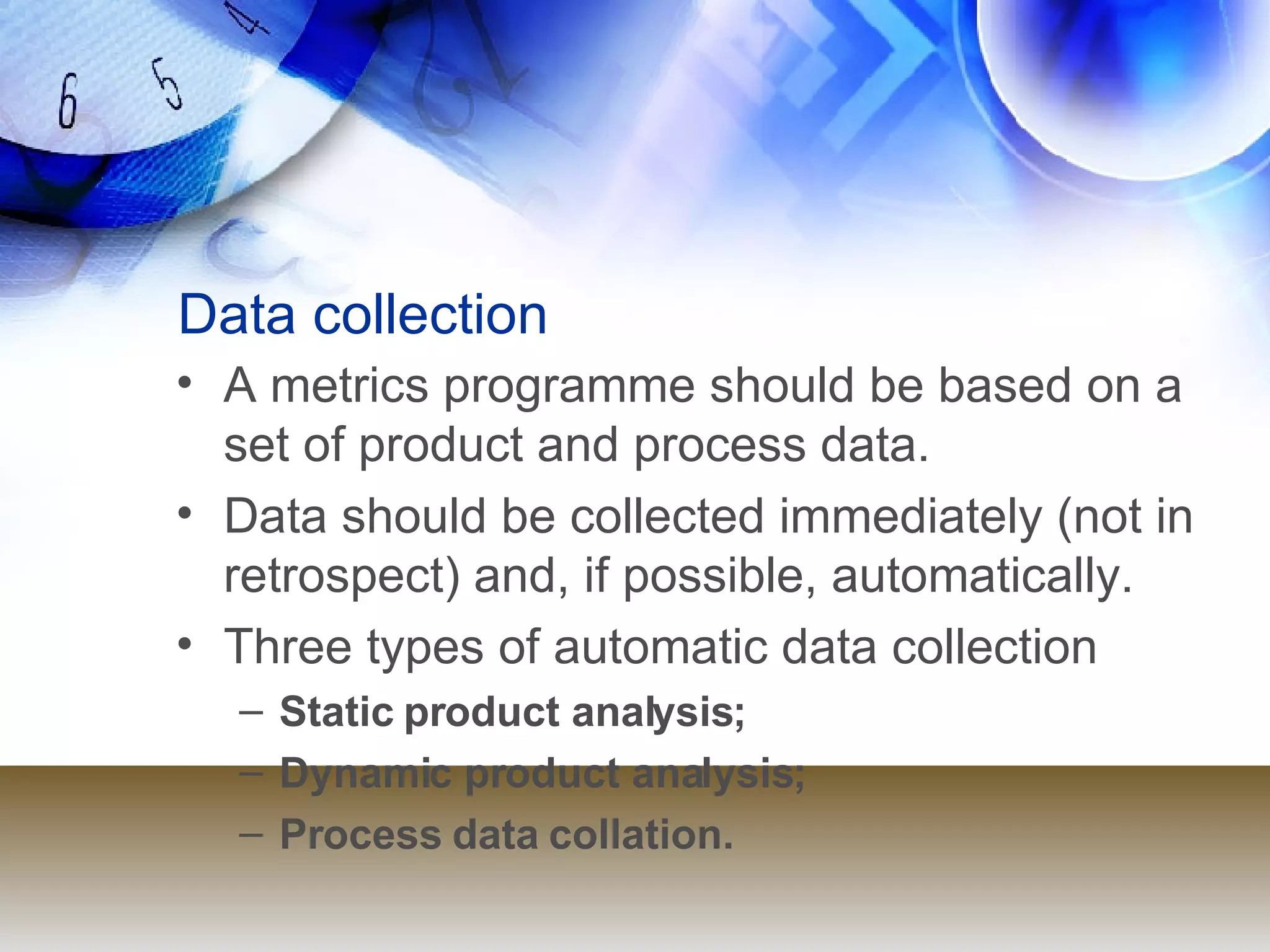 Data collection A metrics programme should be based on a set of product and process data. Data should be collected immediately (not in retrospect) and, if possible, automatically. Three types of automatic data collection Static product analysis; Dynamic product analysis; Process data collation. 