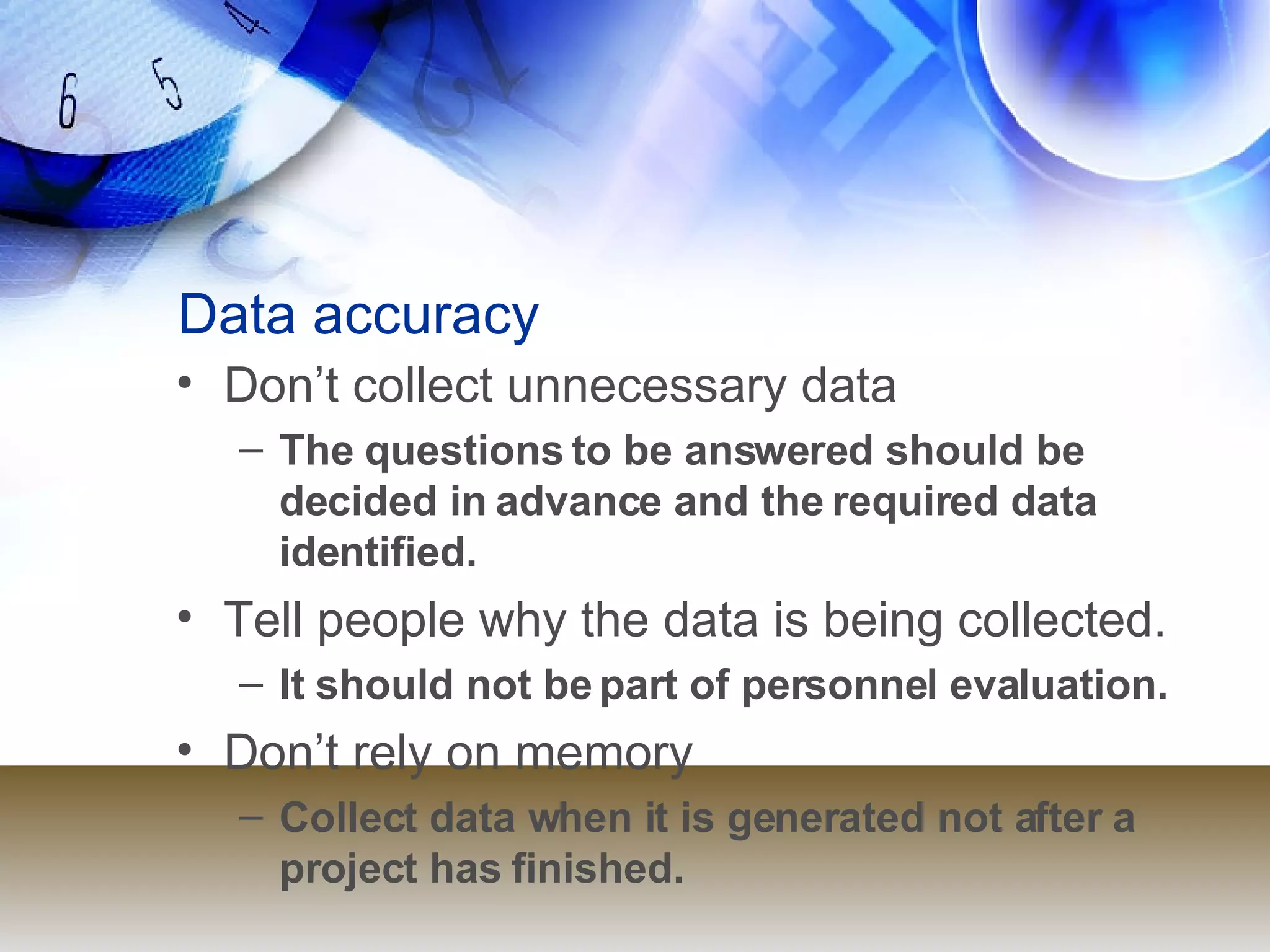 Data accuracy Don’t collect unnecessary data  The questions to be answered should be decided in advance and the required data identified. Tell people why the data is being collected.  It should not be part of personnel evaluation. Don’t rely on memory  Collect data when it is generated not after a project has finished. 
