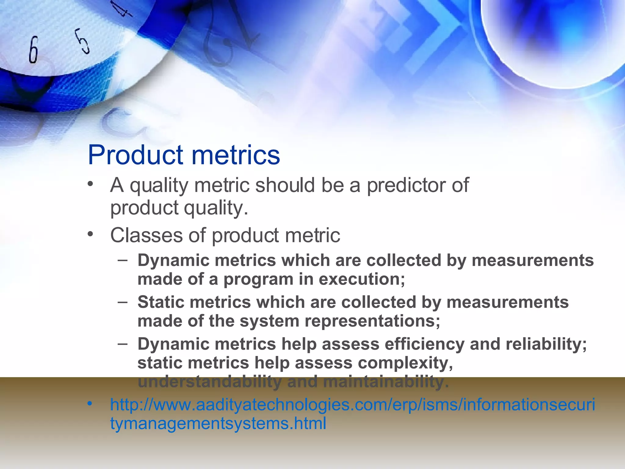 Product metrics A quality metric should be a predictor of  product quality. Classes of product metric Dynamic metrics which are collected by measurements made of a program in execution; Static metrics which are collected by measurements made of the system representations; Dynamic metrics help assess efficiency and reliability; static metrics help assess complexity, understandability and maintainability. http://www.aadityatechnologies.com/erp/isms/informationsecuritymanagementsystems.html 