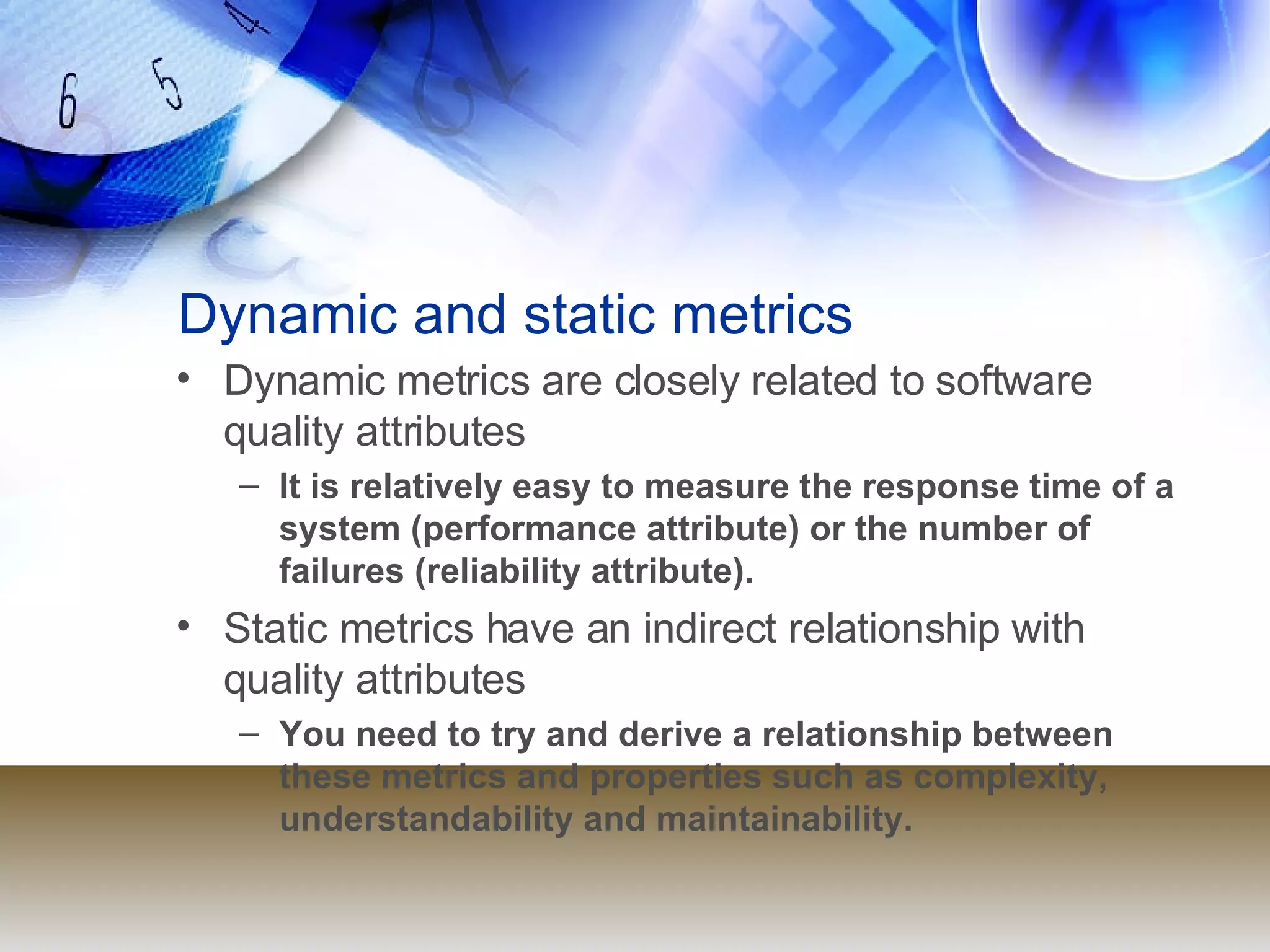 Dynamic and static metrics Dynamic metrics are closely related to software quality attributes It is relatively easy to measure the response time of a system (performance attribute) or the number of failures (reliability attribute). Static metrics have an indirect relationship with quality attributes You need to try and derive a relationship between these metrics and properties such as complexity, understandability and maintainability. 