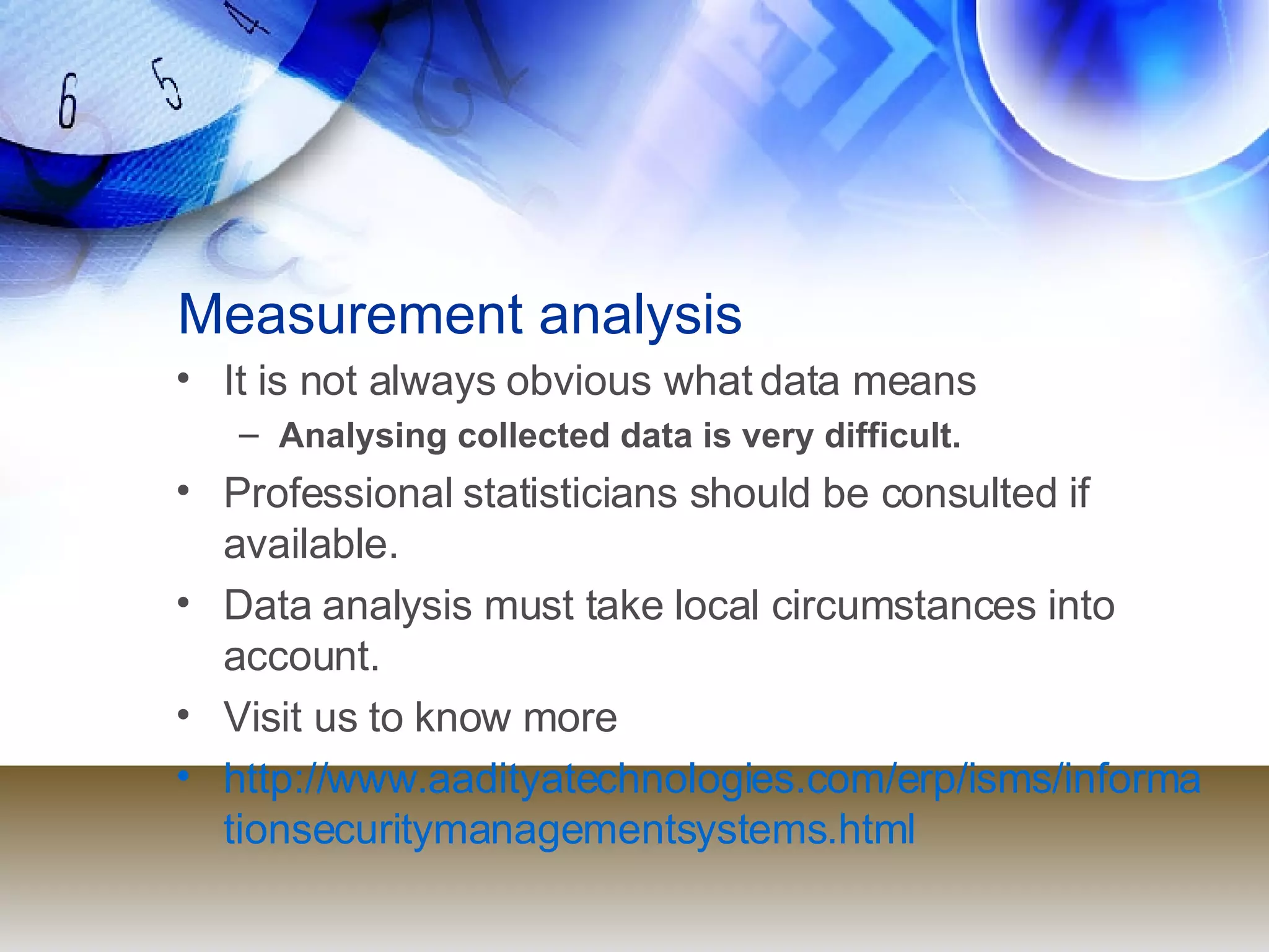 Measurement analysis It is not always obvious what data means  Analysing collected data is very difficult. Professional statisticians should be consulted if available. Data analysis must take local circumstances into account. Visit us to know more http://www.aadityatechnologies.com/erp/isms/informationsecuritymanagementsystems.html 