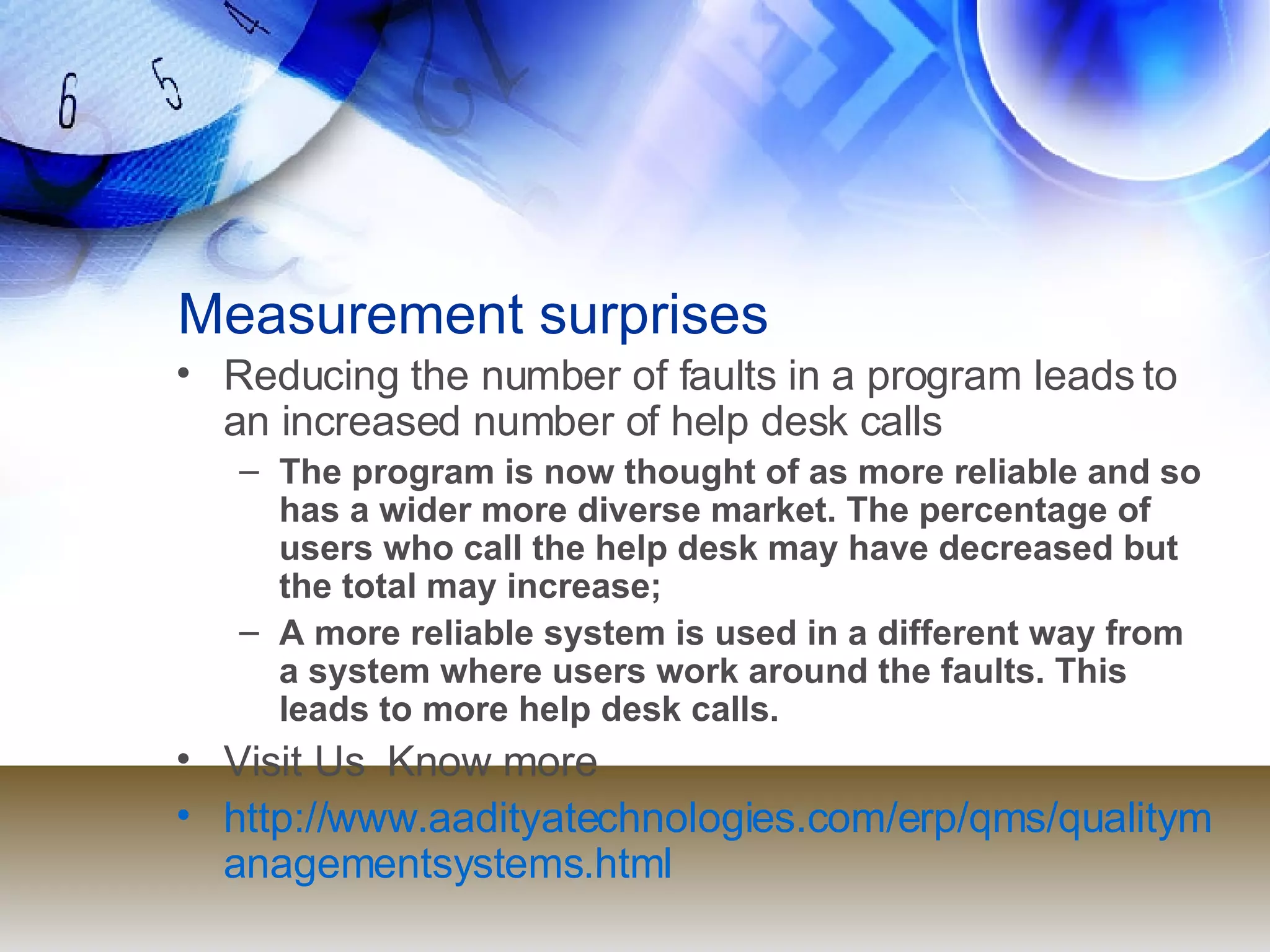 Measurement surprises Reducing the number of faults in a program leads to an increased number of help desk calls The program is now thought of as more reliable and so has a wider more diverse market. The percentage of users who call the help desk may have decreased but the total may increase; A more reliable system is used in a different way from a system where users work around the faults. This leads to more help desk calls. Visit Us  Know more  http://www.aadityatechnologies.com/erp/qms/qualitymanagementsystems.html 