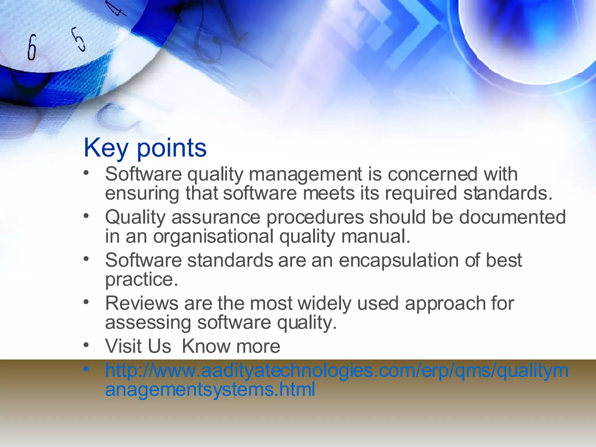 Key points Software quality management is concerned with ensuring that software meets its required standards. Quality assurance procedures should be documented in an organisational quality manual. Software standards are an encapsulation of best practice. Reviews are the most widely used approach for assessing software quality. Visit Us  Know more  http://www.aadityatechnologies.com/erp/qms/qualitymanagementsystems.html 