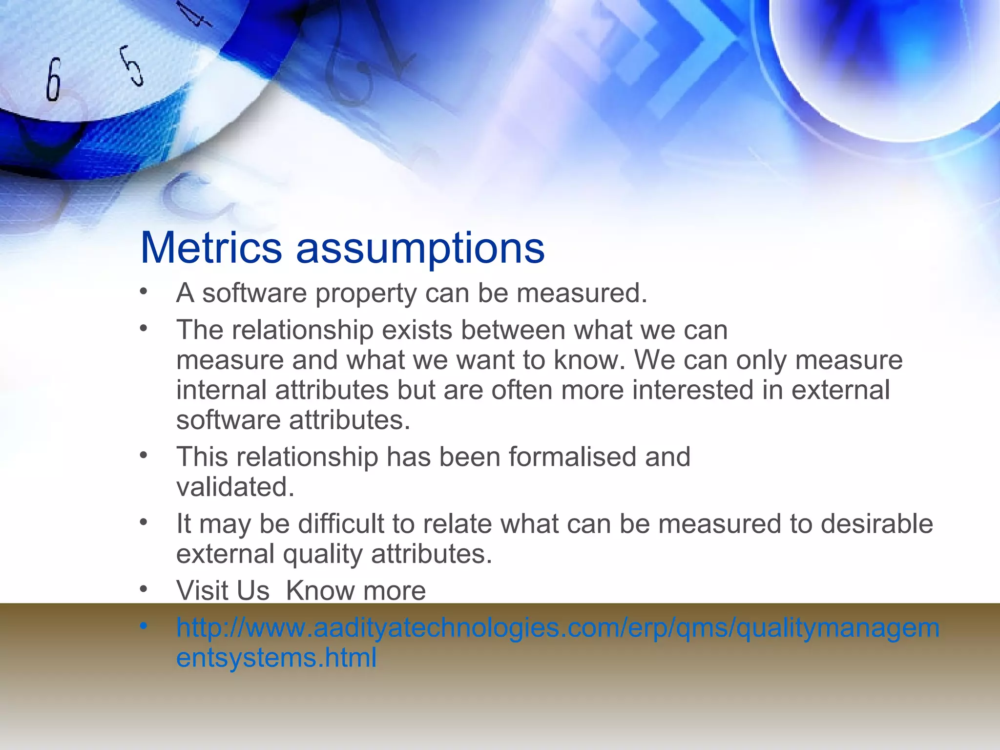 Metrics assumptions A software property can be measured. The relationship exists between what we can  measure and what we want to know. We can only measure internal attributes but are often more interested in external software attributes. This relationship has been formalised and  validated. It may be difficult to relate what can be measured to desirable external quality attributes. Visit Us  Know more  http://www.aadityatechnologies.com/erp/qms/qualitymanagementsystems.html 
