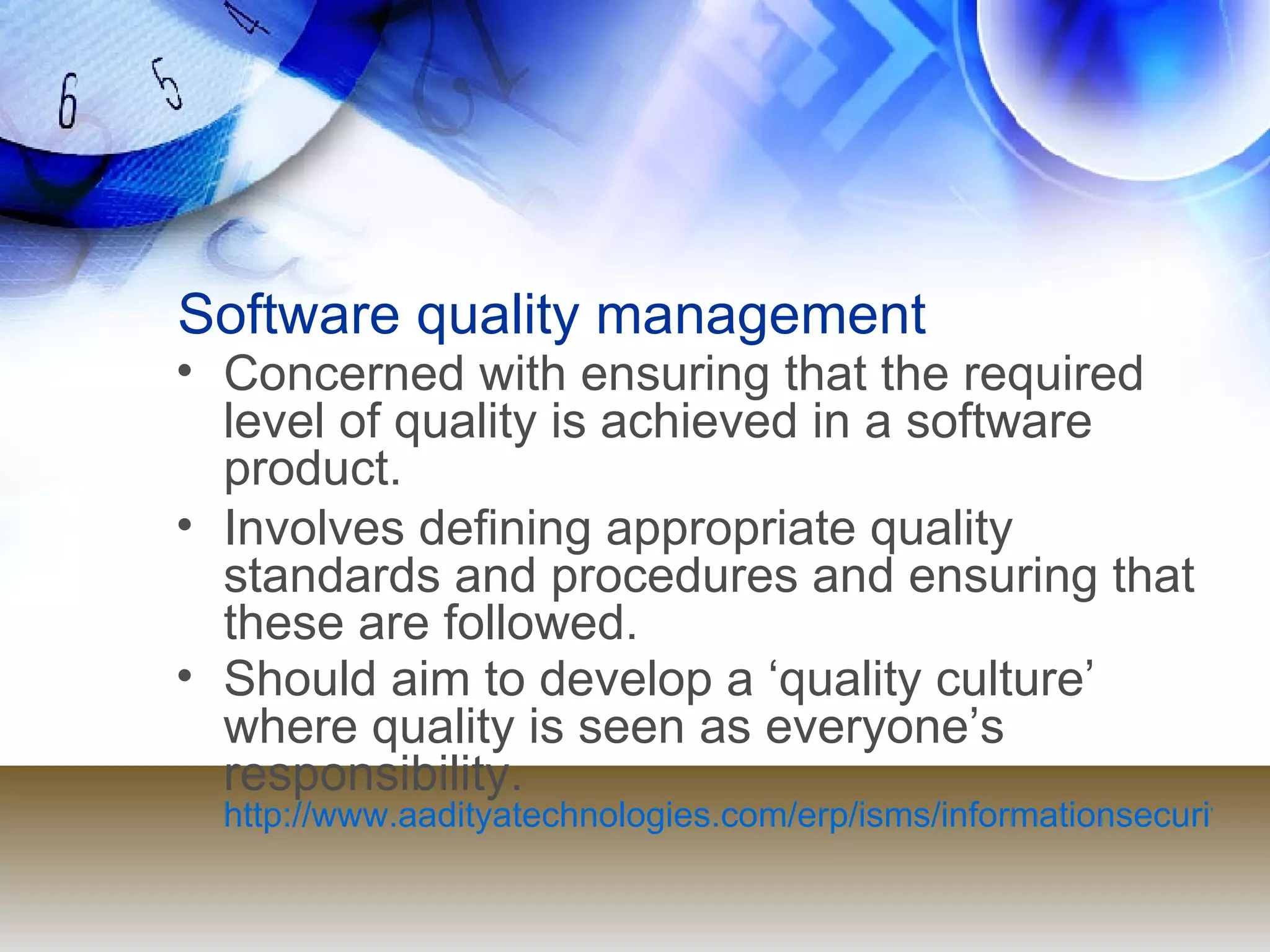 Software quality management Concerned with ensuring that the required level of quality is achieved in a software product. Involves defining appropriate quality standards and procedures and ensuring that these are followed. Should aim to develop a ‘quality culture’ where quality is seen as everyone’s responsibility. http://www.aadityatechnologies.com/erp/isms/informationsecuritymanagementsystems.html 