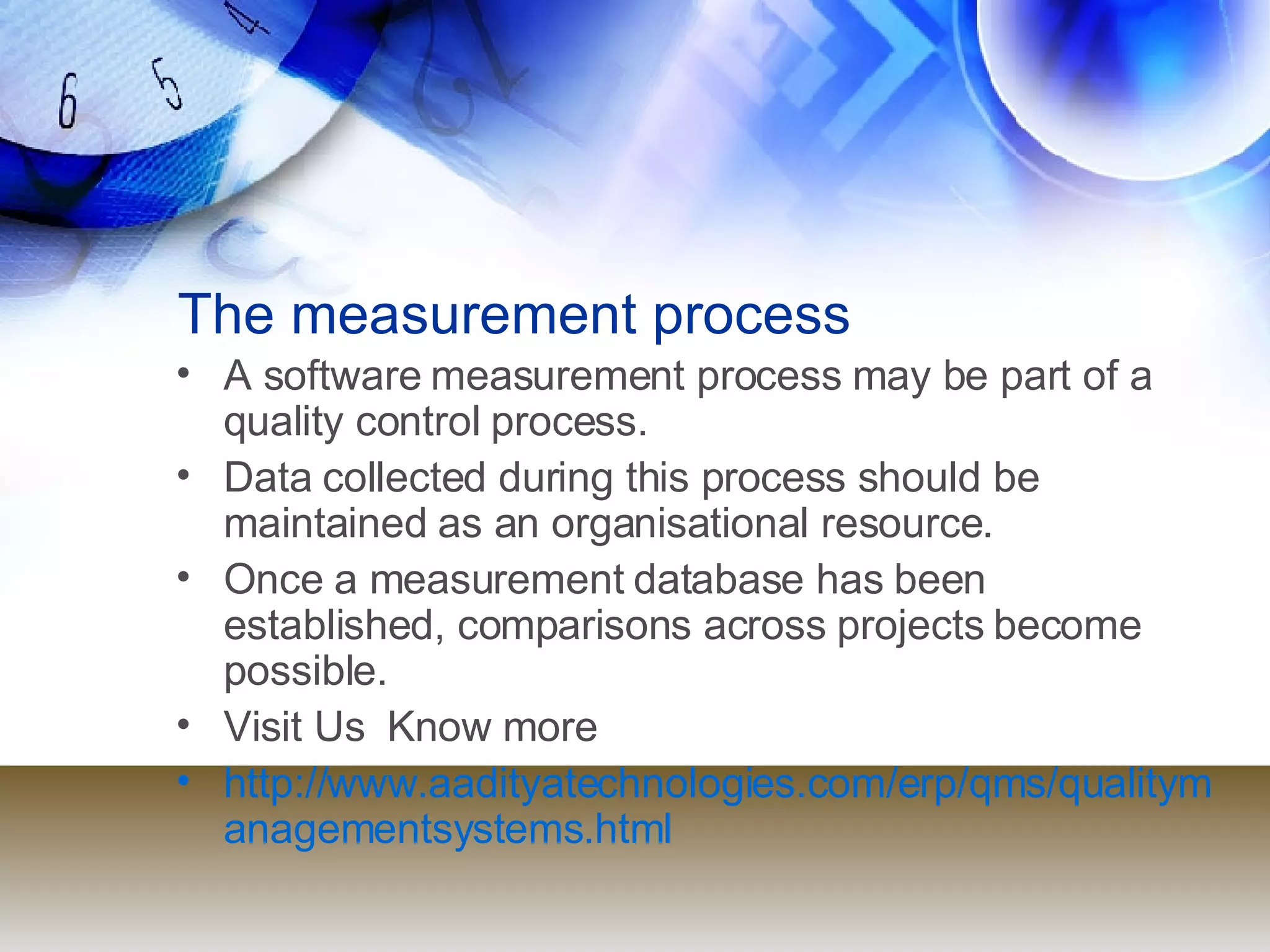 The measurement process A software measurement process may be part of a quality control process. Data collected during this process should be maintained as an organisational resource. Once a measurement database has been established, comparisons across projects become possible. Visit Us  Know more  http://www.aadityatechnologies.com/erp/qms/qualitymanagementsystems.html 