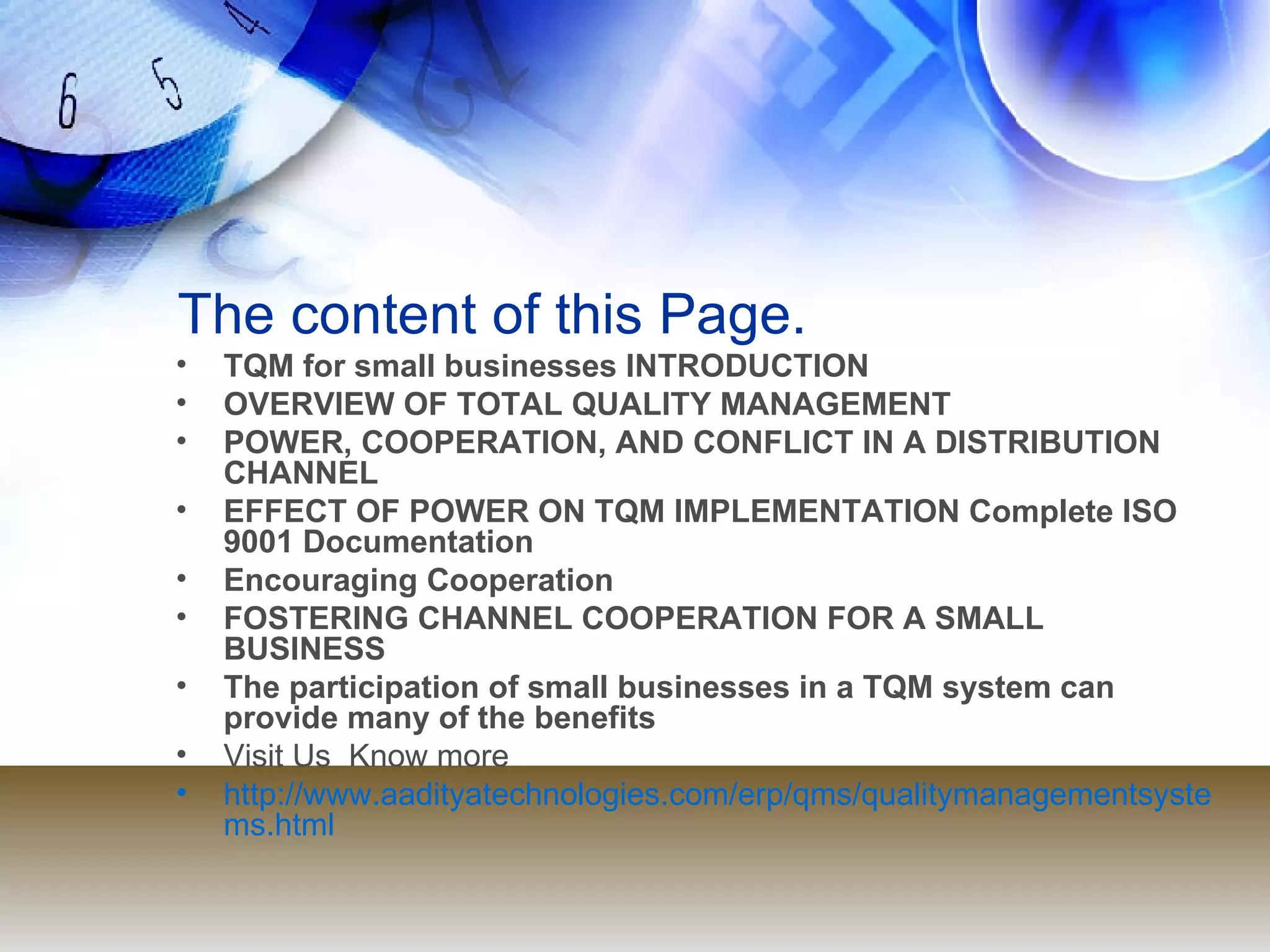The content of this Page. TQM for small businesses INTRODUCTION OVERVIEW OF TOTAL QUALITY MANAGEMENT POWER, COOPERATION, AND CONFLICT IN A DISTRIBUTION CHANNEL EFFECT OF POWER ON TQM IMPLEMENTATION Complete ISO 9001 Documentation Encouraging Cooperation FOSTERING CHANNEL COOPERATION FOR A SMALL BUSINESS The participation of small businesses in a TQM system can provide many of the benefits Visit Us  Know more  http://www.aadityatechnologies.com/erp/qms/qualitymanagementsystems.html 