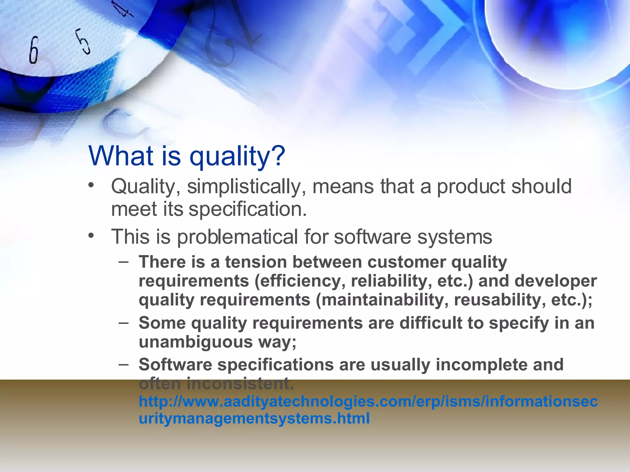 What is quality? Quality, simplistically, means that a product should meet its specification. This is problematical for software systems There is a tension between customer quality requirements (efficiency, reliability, etc.) and developer quality requirements (maintainability, reusability, etc.); Some quality requirements are difficult to specify in an unambiguous way; Software specifications are usually incomplete and often inconsistent.  http://www.aadityatechnologies.com/erp/isms/informationsecuritymanagementsystems.html 