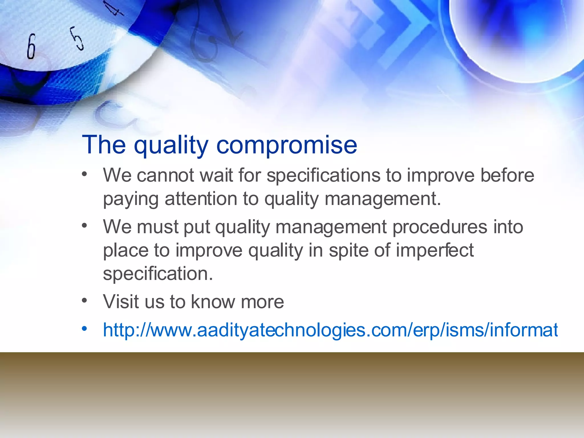 The quality compromise We cannot wait for specifications to improve before paying attention to quality management. We must put quality management procedures into place to improve quality in spite of imperfect specification. Visit us to know more http://www.aadityatechnologies.com/erp/isms/informationsecuritymanagementsystems.html 
