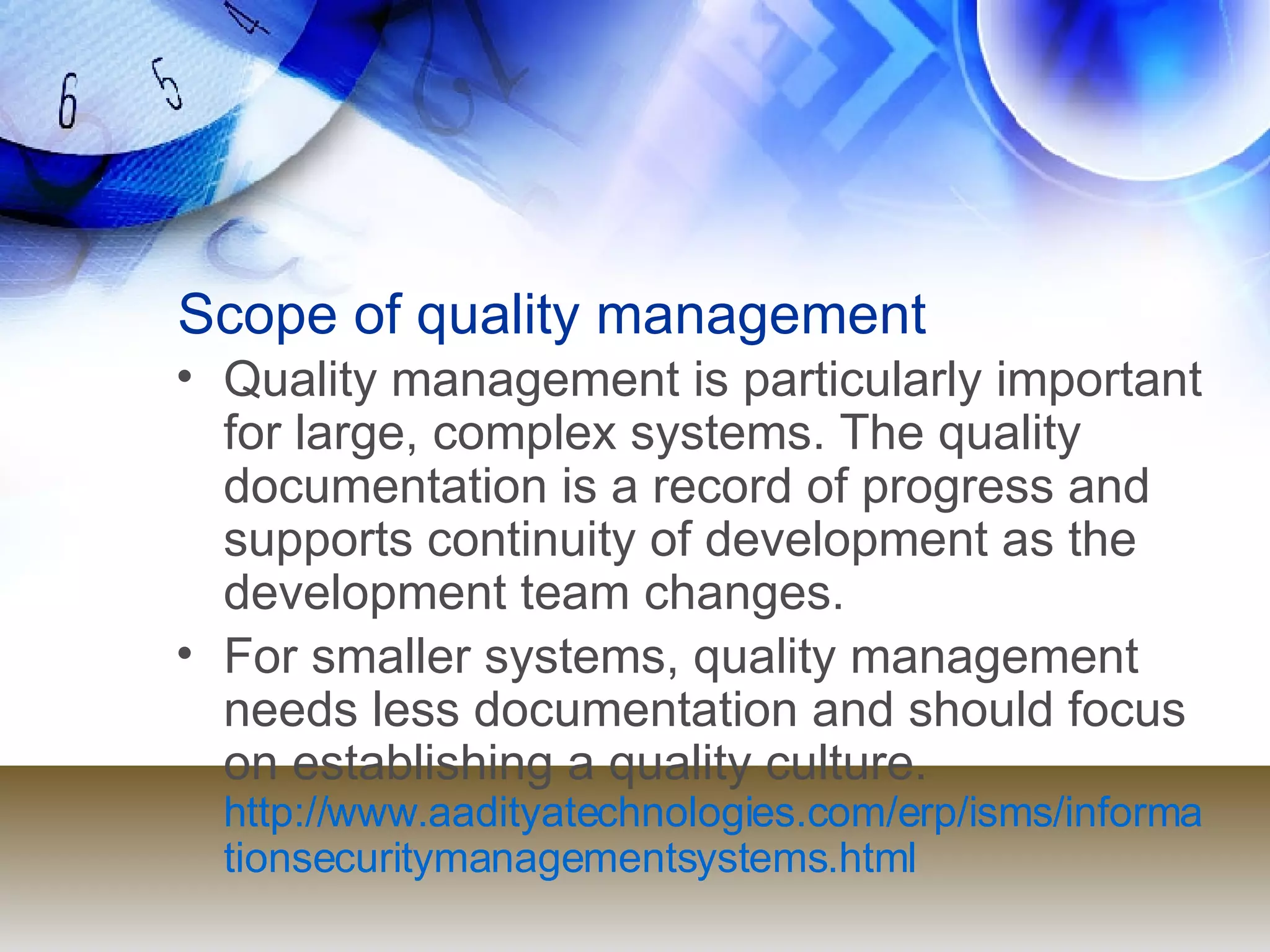 Scope of quality management Quality management is particularly important for large, complex systems. The quality documentation is a record of progress and supports continuity of development as the development team changes. For smaller systems, quality management needs less documentation and should focus on establishing a quality culture.  http://www.aadityatechnologies.com/erp/isms/informationsecuritymanagementsystems.html 