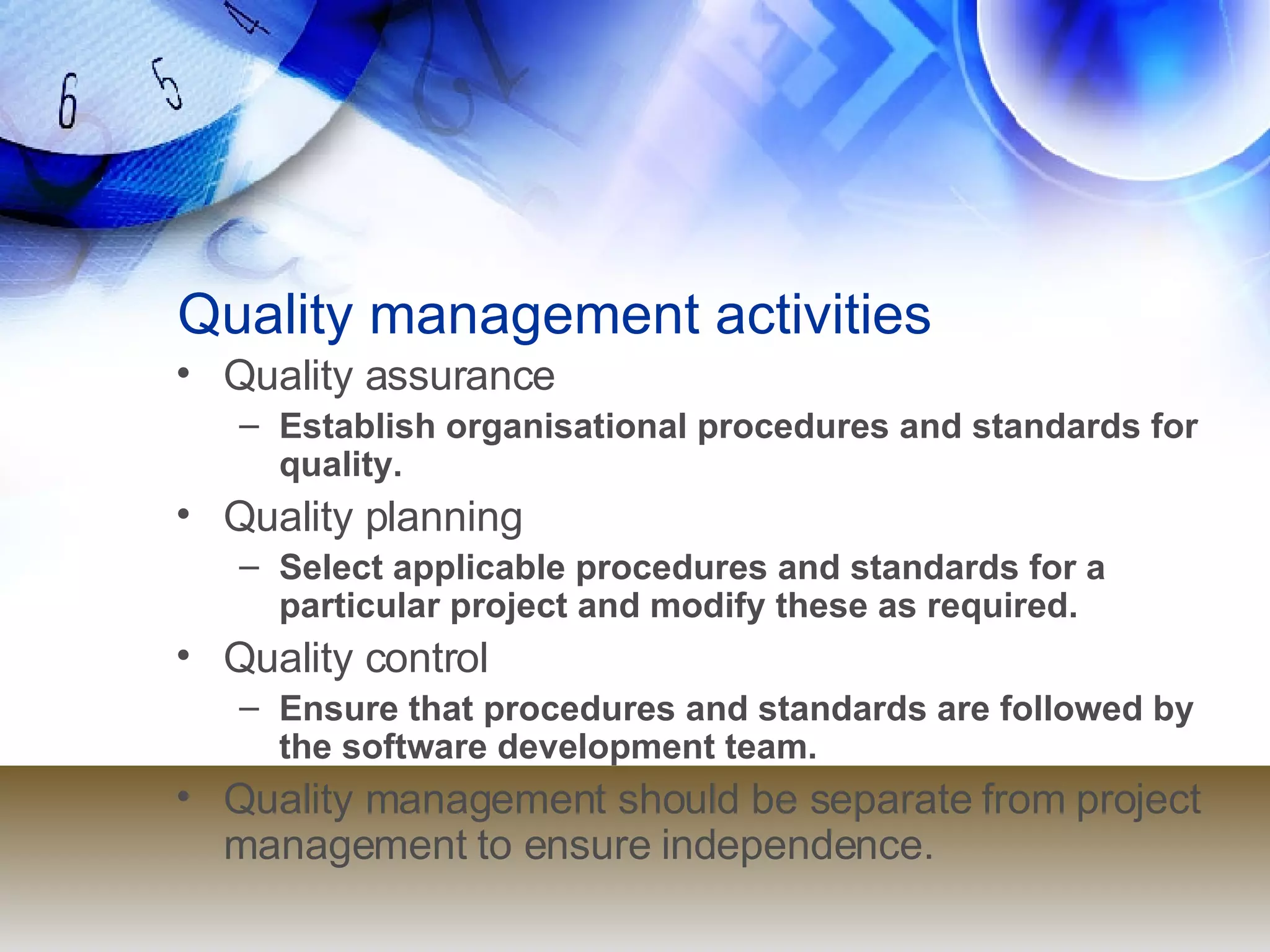 Quality management activities Quality assurance Establish organisational procedures and standards for quality. Quality planning Select applicable procedures and standards for a particular project and modify these as required. Quality control Ensure that procedures and standards are followed by the software development team. Quality management should be separate from project management to ensure independence. 