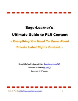 EagerLearner's

     Ultimate Guide to PLR Content
   ~ Everything You Need To Know About

            Private Label Rights Content ~




               Brought To You By: Leona L From Eagerlearner.com/PLR

                            Follow Me on Twitter @Leona_L

                                 December 2011 Version




Visit My PLR Blog http://www.eagerlearner.com/plr                     1
 