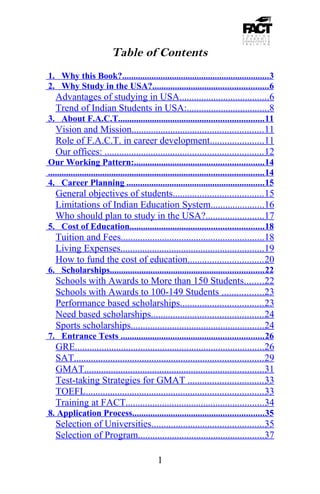 Table of Contents
1. Why this Book?................................................................. 3
2. Why Study in the USA?................................................... 6
   Advantages of studying in USA.....................................6
   Trend of Indian Students in USA:..................................8
3. About F.A.C.T................................................................ 11
   Vision and Mission...................................................... 11
   Role of F.A.C.T. in career development......................11
   Our offices: ................................................................. 12
Our Working Pattern:......................................................... 14
............................................................................................... 14
4. Career Planning ............................................................. 15
   General objectives of students..................................... 15
   Limitations of Indian Education System......................16
   Who should plan to study in the USA?........................17
5. Cost of Education........................................................... 18
   Tuition and Fees...........................................................18
   Living Expenses...........................................................19
   How to fund the cost of education............................... 20
6. Scholarships.................................................................... 22
   Schools with Awards to More than 150 Students........22
   Schools with Awards to 100-149 Students .................23
   Performance based scholarships.................................. 23
   Need based scholarships.............................................. 24
   Sports scholarships.......................................................24
7. Entrance Tests ............................................................... 26
   GRE..............................................................................26
   SAT.............................................................................. 29
   GMAT..........................................................................31
   Test-taking Strategies for GMAT ............................... 33
   TOEFL......................................................................... 33
   Training at FACT.........................................................34
8. Application Process.......................................................... 35
   Selection of Universities..............................................35
   Selection of Program....................................................37

                                               1
 