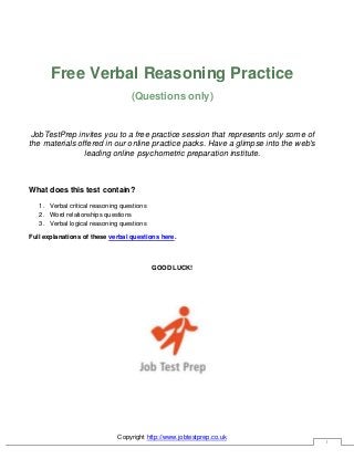Copyright http://www.jobtestprep.co.uk
1
Free Verbal Reasoning Practice
(Questions only)
JobTestPrep invites you to a free practice session that represents only some of
the materials offered in our online practice packs. Have a glimpse into the web's
leading online psychometric preparation institute.
What does this test contain?
1. Verbal critical reasoning questions
2. Word relationships questions
3. Verbal logical reasoning questions
Full explanations of these verbal questions here.
GOOD LUCK!
 