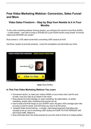 Free Video Marketing Webinar: Conversion, Sales Funnel
and More
  Video Sales Firestorm – Step by Step from Newbie to k in Four
                             Months
“In this video marketing webinar training session, you will learn the secret to how Russ Ruffino
– a total newbie – was able to bring in $76,882.93 in just FOUR months using simple 10-minute
videos that ANYONE can create!”

Russ shares a LIVE sales funnel that’s converting a $97 product at 4-5%

Use Russ’ system to promote products , crush the competition and dominate any niche.




                                      Host: Russ Ruffino

In This Free Video Marketing Webinar You Learn

       Conversion tactics to make your visitors HANG on your every word, wait for your
       e-mails, trust your fully as an expert in the niche.
       Russ places his entire strategy on video marketing. No sales letters, no article
       marketing. simple video marketing that anyone can do.
       how to build a list that hangs on your EVERY word. He gets a 42% average open rate
       on every e-mail he sends, and he’ll show you how to do the same.
        Autopilot Sales funnel training – a simple, video-based approach that takes only
       minutes to set up, but is converting a $97 product at FOUR TO FIVE PERCENT with
       ICE-COLD traffic. Believe it.
       Russ will break down the whole process for you from start to finish so it makes perfect




                                                                                           1/2
 