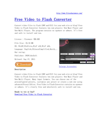http://www.filesshareware.com/


Free Video to Flash Converter
Convert video files to flash (SWF and FLV) for your web site or blog! Free
Video to Flash Converter features two new players: New Maxi Player and
New Multi Player. The program contains no spyware or adware. It's free
and safe to install and run.


License : Freeware ($0.00)
File Size: 19.34 MB
OS: WinXP,WinVista,Win7 x32,Win7 x64,
Language: English,ChineseSimplified,Dutch,..
Our rating:
Publisher: DVDVideoSoft
Releaed: Aug 17, 2011


                                                Enlarge Screenshot
Description

Convert video files to flash (SWF and FLV) for your web site or blog! Free
Video to Flash Converter features two new players: New Maxi Player and
New Multi Player. Many input formats. You can choose one of the
preconfigured presets, customize any preset or create a new one using
advanced Preset Editor. Free Video to Flash Converter contains no spyware
or adware. It's clearly free and absolutely safe to install and run.

Ready to try or buy?
Download Free Video to Flash Converter
 